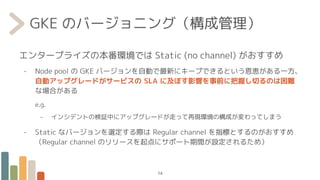 GKE のバージョニング（構成管理）
エンタープライズの本番環境では Static (no channel) がおすすめ
- Node pool の GKE バージョンを自動で最新にキープできるという恩恵がある一方、
自動アップグレードがサービスの SLA に及ぼす影響を事前に把握し切るのは困難
な場合がある
e.g.
- インシデントの検証中にアップグレードが走って再現環境の構成が変わってしまう
- Static なバージョンを選定する際は Regular channel を指標とするのがおすすめ
（Regular channel のリリースを起点にサポート期間が設定されるため）
14
 