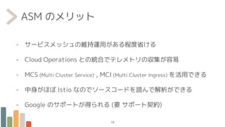 ASM のメリット
- サービスメッシュの維持運用がある程度省ける
- Cloud Operations との統合でテレメトリの収集が容易
- MCS (Multi Cluster Service) , MCI (Multi Cluster Ingress) を活用できる
- 中身がほぼ Istio なのでソースコードを読んで解析ができる
- Google のサポートが得られる (要 サポート契約)
19
 