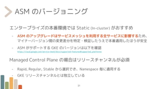 ASM のバージョニング
エンタープライズの本番環境では Static (In-cluster) がおすすめ
- ASM のアップグレードはサービスメッシュを利用する全サービスに影響するため、
マイナーバージョン間の変更差分を特定・検証したうえで本番適用したほうが安全
- ASM がサポートする GKE のバージョンは以下を確認
https://cloud.google.com/service-mesh/docs/supported-features#supported_platforms
Managed Control Plane の場合はリリースチャンネルが必須
- Rapid, Regular, Stable から選択でき、Namespace 毎に適用する
- GKE リリースチャンネルとは独立している
21
 