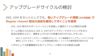 アップグレードサイクルの検討
GKE, ASM をセットにしてでも、短いアップグレード周期 (3か月程度) で
Regular channel 相当の追従を維持してゆくことを推奨
- GKE, ASM 両方のサポートバージョンを加味した運用サイクルの検討が必要
- チームが耐えられるなら GKE と ASM のアップグレードのタイミングを分け、
各回の変更を小さく、頻度を上げたほうが有事の切り分けはしやすいが...
- GKE と ASM のアップグレード時期をずらして、かつ高頻度のアップグレードサイクルを
維持しようとすると、（チームの初期段階は特に）インフラの運用負荷が高すぎる
- いずれにしても影響確認のためアップグレード前の十分な検証が必要
23
 