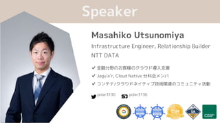 Masahiko Utsunomiya
Infrastructure Engineer, Relationship Builder
NTT DATA
Speaker
✔ 金融分野のお客様のクラウド導入支援
✔ Jagu’e’r, Cloud Native 分科会メンバ
✔ コンテナ/クラウドネイティブ技術関連のコミュニティ活動
polar3130 polar3130
 
