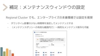 補足：メンテナンスウィンドウの設定
Regional Cluster でも、エンタープライズの本番環境では設定を推奨
- ダウンタイム影響の少ない時間帯を指定してメンテナンスする
- （メンテナンスポリシーの有効な範囲内で）一時的なメンテナンス除外も可能
 
