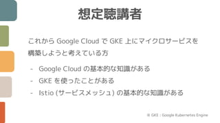 これから Google Cloud で GKE 上にマイクロサービスを
構築しようと考えている方
- Google Cloud の基本的な知識がある
- GKE を使ったことがある
- Istio (サービスメッシュ) の基本的な知識がある
想定聴講者
※ GKE : Google Kubernetes Engine
 