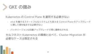 GKE の強み
Kubernetes の Control Plane を運用する必要がない
- etcd を擁するステートフルなシステムとも言える Control Plane のアップグレード
に関して頭を悩ませる必要がない
- パッチバージョンは自動アップグレードで常に最新化される
セルフホスト Kubernetes の環境と比べて、Cluster Migration が
必要なケースは限定される
40
 