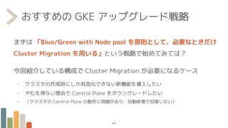 おすすめの GKE アップグレード戦略
まずは 「Blue/Green with Node pool を原則として、必要なときだけ
Cluster Migration を用いる」という戦略で始めてみては？
今回紹介している構成で Cluster Migration が必要になるケース
- クラスタの作成時にしか有効化できない新機能を導入したい
- やむを得ない理由で Control Plane をダウングレードしたい
- （クラスタの Control Plane の動作に問題があり、自動修復で回復しない）
43
 