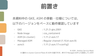 前置き
本資料中の GKE, ASM の挙動・仕様については、
以下のバージョンをベースに動作確認しています
- GKE : 1.21.3-gke.2001
- Node Image : cos_containerd
- ASM (In-cluster) : 1.11.2-asm.17
- Managed ASM : Regular channel (1.10.4-asm.9)
- asmcli : 1.11.2-asm.17+config2
※ ASM : Anthos Service Mesh
※ 基本 In-cluster Control Plane の ASM の話ですが、所々で Managed ASM にも言及しています
 
