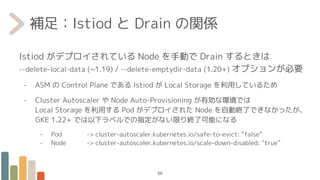 補足：Istiod と Drain の関係
Istiod がデプロイされている Node を手動で Drain するときは
--delete-local-data (~1.19) / --delete-emptydir-data (1.20+) オプションが必要
- ASM の Control Plane である Istiod が Local Storage を利用しているため
- Cluster Autoscaler や Node Auto-Provisioning が有効な環境では
Local Storage を利用する Pod がデプロイされた Node を自動終了できなかったが、
GKE 1.22+ では以下ラベルでの指定がない限り終了可能になる
- Pod -> cluster-autoscaler.kubernetes.io/safe-to-evict: “false”
- Node -> cluster-autoscaler.kubernetes.io/scale-down-disabled: “true”
56
 