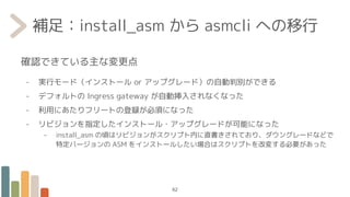 補足：install_asm から asmcli への移行
確認できている主な変更点
- 実行モード（インストール or アップグレード）の自動判別ができる
- デフォルトの Ingress gateway が自動挿入されなくなった
- 利用にあたりフリートの登録が必須になった
- リビジョンを指定したインストール・アップグレードが可能になった
- install_asm の頃はリビジョンがスクリプト内に直書きされており、ダウングレードなどで
特定バージョンの ASM をインストールしたい場合はスクリプトを改変する必要があった
62
 