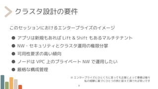 クラスタ設計の要件
このセッションにおけるエンタープライズのイメージ
● アプリは新規もあれば Lift & Shift もあるマルチテナント
● NW・セキュリティとクラスタ運用の権限分掌
● 可用性要求の高い傾向
● ノードは VPC 上のプライベート NW で運用したい
● 厳格な構成管理
※ エンタープライズとひとくちに言っても企業によって事情は様々
私の経験に基づくひとつの例と捉えて頂ければ幸いです
8
 