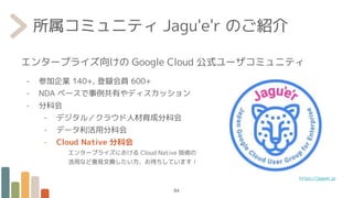 エンタープライズ向けの Google Cloud 公式ユーザコミュニティ
- 参加企業 140+, 登録会員 600+
- NDA ベースで事例共有やディスカッション
- 分科会
- デジタル／クラウド人材育成分科会
- データ利活用分科会
- Cloud Native 分科会
エンタープライズにおける Cloud Native 技術の
活用など意見交換したい方、お待ちしています！
所属コミュニティ Jagu'e'r のご紹介
84
https://jaguer.jp
 