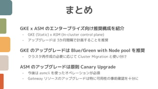 まとめ
GKE x ASM のエンタープライズ向け推奨構成を紹介
- GKE (Static) x ASM (In-cluster control plane)
- アップグレードは 3か月間隔で計画することを推奨
GKE のアップグレードは Blue/Green with Node pool を推奨
- クラスタ再作成の必要に応じて Cluster Migration と使い分け
ASM のアップグレードは原則 Canary Upgrade
- 今後は asmcli を使ったオペレーションが必須
- Gateway リソースのアップグレードは特に可用性の事前確認を十分に
 