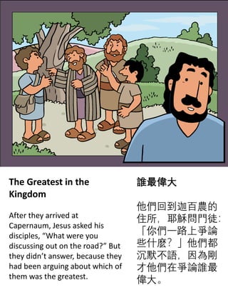 The Greatest in the
Kingdom
After they arrived at
Capernaum, Jesus asked his
disciples, “What were you
discussing out on the road?” But
they didn’t answer, because they
had been arguing about which of
them was the greatest.
誰最偉大
他們回到迦百農的
住所，耶穌問門徒：
「你們一路上爭論
些什麼？」他們都
沉默不語，因為剛
才他們在爭論誰最
偉大。
 