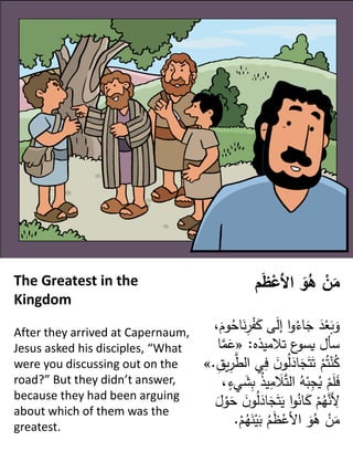 The Greatest in the
Kingdom
After they arrived at Capernaum,
Jesus asked his disciples, “What
were you discussing out on the
road?” But they didn’t answer,
because they had been arguing
about which of them was the
greatest.
‫م‬َ
‫ظ‬ْ
‫األع‬ َ
‫و‬ُ
‫ه‬ ْ
‫ن‬َ
‫م‬
ْ
‫ف‬َ
‫ك‬ ‫ى‬َ
‫ل‬‫إ‬ ‫ا‬‫و‬ُ
‫اء‬َ
‫ج‬ َ
‫د‬ْ
‫ع‬َ
‫ب‬َ
‫و‬
،َ
‫وم‬ُ
‫اح‬َ
‫ن‬ِ
‫ر‬
‫تالميذه‬ ‫ع‬
‫يسو‬ ‫سأل‬
:
«
‫م‬َ
‫ع‬
‫ا‬
َ
‫ن‬‫و‬ُ
‫ل‬َ
‫اد‬َ
‫ج‬َ‫ت‬َ‫ت‬ ْ
‫م‬ُ‫ت‬ْ
‫ن‬ُ
‫ك‬
ِ
‫يق‬ِ
‫ر‬‫الط‬ ‫ي‬ِ
‫ف‬
.
»
َ
‫ال‬‫الت‬ ُ
‫ه‬ْ
‫ب‬ِ
‫ج‬ُ
‫ي‬ ْ
‫م‬َ
‫ل‬َ
‫ف‬
،ٍ
‫يء‬ َ
‫ش‬ِ
‫ب‬ ُ
‫ذ‬‫ي‬ِ
‫م‬
َ
‫ج‬َ‫ت‬َ
‫ي‬ ‫ا‬‫و‬ُ
‫ان‬َ
‫ك‬ ْ
‫م‬ُ
‫ه‬‫ن‬ ِ
‫ِل‬
َ
‫ل‬ ْ
‫و‬َ
‫ح‬ َ
‫ن‬‫و‬ُ
‫ل‬َ
‫اد‬
َ
‫ن‬ْ
‫ي‬َ
‫ب‬ ُ
‫م‬َ
‫ظ‬ْ
‫اِلع‬ َ
‫و‬ُ
‫ه‬ ْ
‫ن‬َ
‫م‬
ْ
‫م‬ُ
‫ه‬
.
 