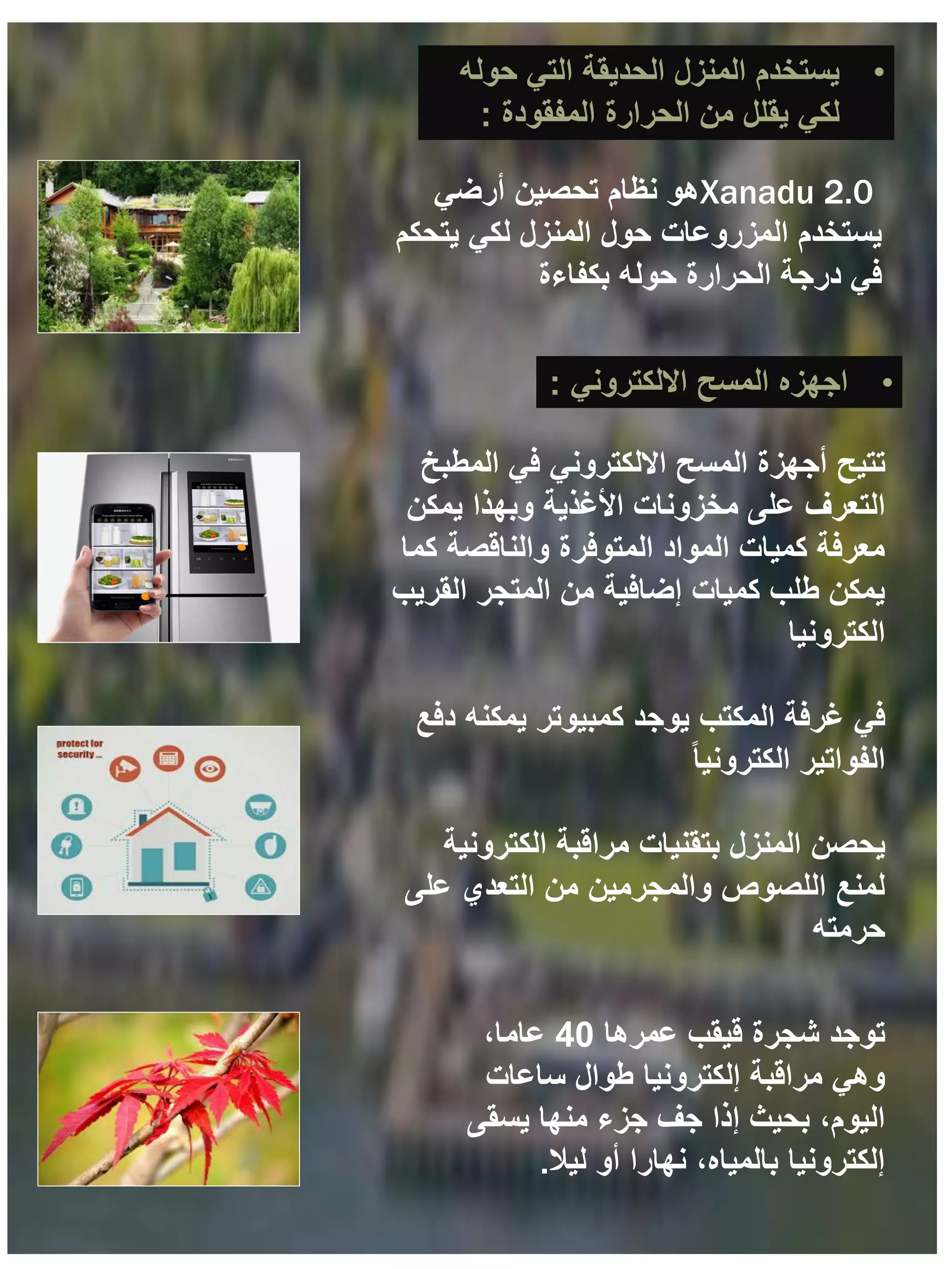 ‫تتيح‬
‫االلكتروني‬ ‫المسح‬ ‫أجهزة‬
‫المطبخ‬ ‫في‬
‫التعرف‬
‫يمكن‬ ‫وبهذا‬ ‫األغذية‬ ‫مخزونات‬ ‫على‬
‫كما‬ ‫والناقصة‬ ‫المتوفرة‬ ‫المواد‬ ‫كميات‬ ‫معرفة‬
‫القريب‬ ‫المتجر‬ ‫من‬ ‫إضافية‬ ‫كميات‬ ‫طلب‬ ‫يمكن‬
‫الكترونيا‬
‫في‬
‫دفع‬ ‫يمكنه‬ ‫كمبيوتر‬ ‫يوجد‬ ‫المكتب‬ ‫غرفة‬
ً‫ا‬‫الكتروني‬ ‫الفواتير‬
‫يحصن‬
‫الكترونية‬ ‫مراقبة‬ ‫بتقنيات‬ ‫المنزل‬
‫على‬ ‫التعدي‬ ‫من‬ ‫والمجرمين‬ ‫اللصوص‬ ‫لمنع‬
‫حرمته‬
•
‫االلكتروني‬ ‫المسح‬ ‫اجهزه‬
:
‫توجد‬
‫شجرة‬
‫عمرها‬ ‫قيقب‬
40
،‫عاما‬
‫ساعات‬ ‫طوال‬ ‫إلكترونيا‬ ‫مراقبة‬ ‫وهي‬
‫يسقى‬ ‫منها‬ ‫جزء‬ ‫جف‬ ‫إذا‬ ‫بحيث‬ ،‫اليوم‬
‫ليال‬ ‫أو‬ ‫نهارا‬ ،‫بالمياه‬ ‫إلكترونيا‬
.
•
‫حوله‬ ‫التي‬ ‫الحديقة‬ ‫المنزل‬ ‫يستخدم‬
‫المفقودة‬ ‫الحرارة‬ ‫من‬ ‫يقلل‬ ‫لكي‬
:
Xanadu 2.0
‫أرضي‬ ‫تحصين‬ ‫نظام‬ ‫هو‬
‫يتحكم‬ ‫لكي‬ ‫المنزل‬ ‫حول‬ ‫المزروعات‬ ‫يستخدم‬
‫بكفاءة‬ ‫حوله‬ ‫الحرارة‬ ‫درجة‬ ‫في‬
 