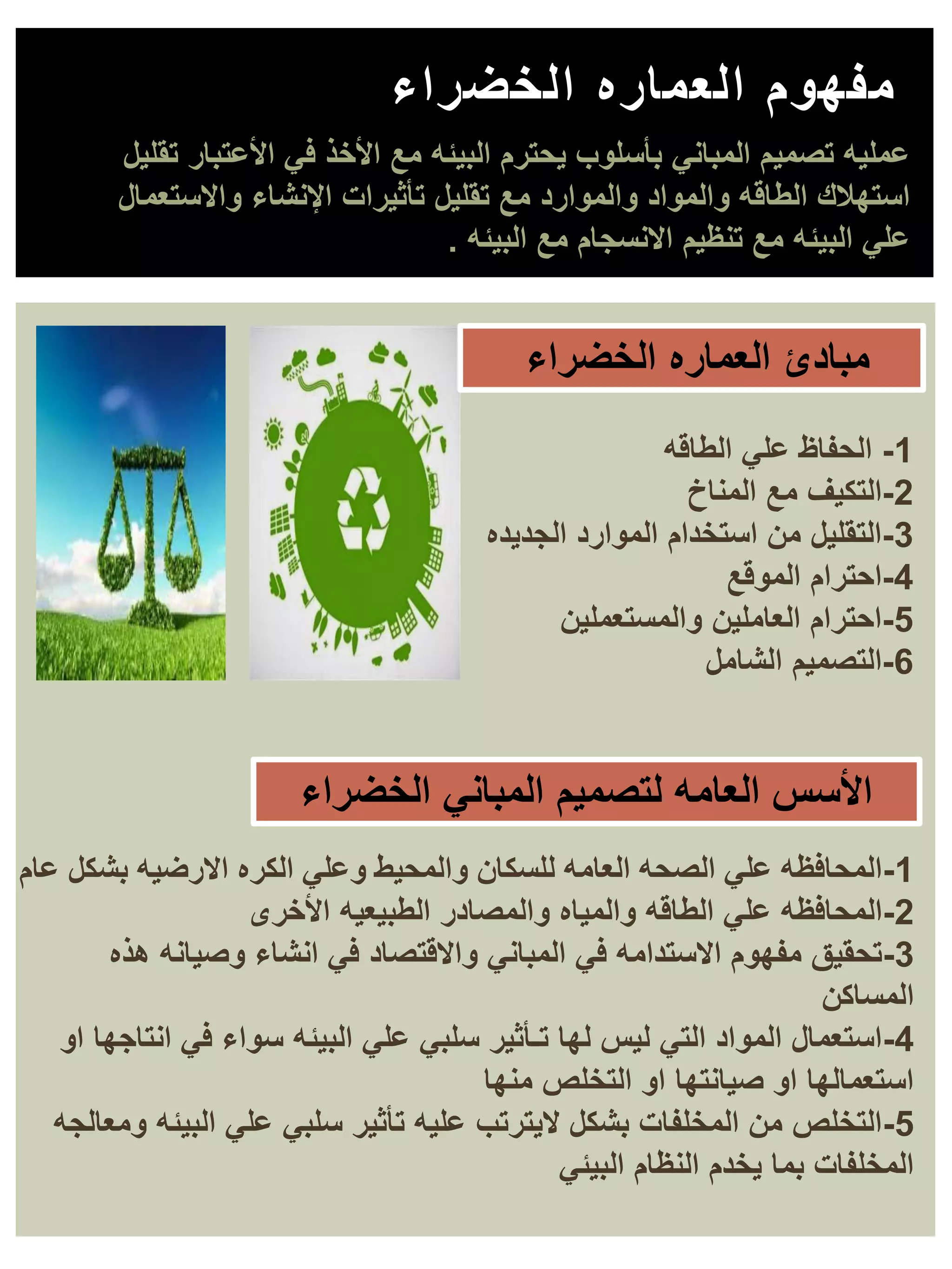 ‫الخضراء‬ ‫العماره‬ ‫مفهوم‬
‫تقليل‬ ‫األعتبار‬ ‫في‬ ‫األخذ‬ ‫مع‬ ‫البيئه‬ ‫يحترم‬ ‫بأسلوب‬ ‫المباني‬ ‫تصميم‬ ‫عمليه‬
‫واالستعمال‬ ‫اإلنشاء‬ ‫تأثيرات‬ ‫تقليل‬ ‫مع‬ ‫والموارد‬ ‫والمواد‬ ‫الطاقه‬ ‫استهالك‬
‫البيئه‬ ‫مع‬ ‫االنسجام‬ ‫تنظيم‬ ‫مع‬ ‫البيئه‬ ‫علي‬
.
1
-
‫الطاقه‬ ‫علي‬ ‫الحفاظ‬
2
-
‫المناخ‬ ‫مع‬ ‫التكيف‬
3
-
‫الجديده‬ ‫الموارد‬ ‫استخدام‬ ‫من‬ ‫التقليل‬
4
-
‫الموقع‬ ‫احترام‬
5
-
‫والمستعملين‬ ‫العاملين‬ ‫احترام‬
6
-
‫الشامل‬ ‫التصميم‬
1
-
‫عام‬ ‫بشكل‬ ‫االرضيه‬ ‫الكره‬ ‫وعلي‬ ‫والمحيط‬ ‫للسكان‬ ‫العامه‬ ‫الصحه‬ ‫علي‬ ‫المحافظه‬
2
-
‫األخرى‬ ‫الطبيعيه‬ ‫والمصادر‬ ‫والمياه‬ ‫الطاقه‬ ‫علي‬ ‫المحافظه‬
3
-
‫هذه‬ ‫وصيانه‬ ‫انشاء‬ ‫في‬ ‫واالقتصاد‬ ‫المباني‬ ‫في‬ ‫االستدامه‬ ‫مفهوم‬ ‫تحقيق‬
‫المساكن‬
4
-
‫او‬ ‫انتاجها‬ ‫في‬ ‫سواء‬ ‫البيئه‬ ‫علي‬ ‫سلبي‬ ‫تـأثير‬ ‫لها‬ ‫ليس‬ ‫التي‬ ‫المواد‬ ‫استعمال‬
‫منها‬ ‫التخلص‬ ‫او‬ ‫صيانتها‬ ‫او‬ ‫استعمالها‬
5
-
‫ومعالجه‬ ‫البيئه‬ ‫علي‬ ‫سلبي‬ ‫تأثير‬ ‫عليه‬ ‫اليترتب‬ ‫بشكل‬ ‫المخلفات‬ ‫من‬ ‫التخلص‬
‫البيئي‬ ‫النظام‬ ‫يخدم‬ ‫بما‬ ‫المخلفات‬
‫الخضراء‬ ‫العماره‬ ‫مبادئ‬
‫الخضراء‬ ‫المباني‬ ‫لتصميم‬ ‫العامه‬ ‫األسس‬
 