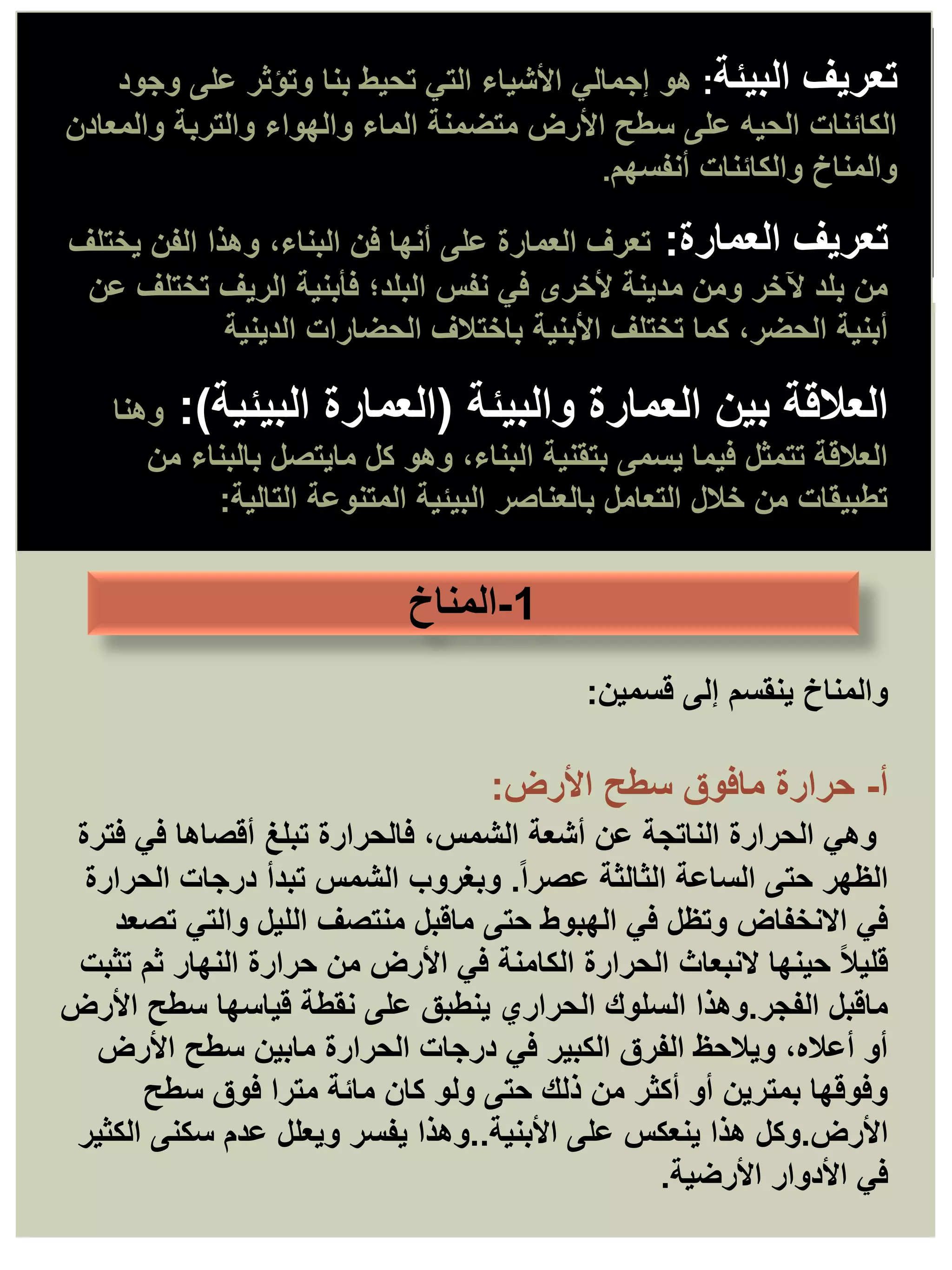 ‫البيئة‬ ‫تعريف‬
:
‫هو‬
‫وجود‬ ‫على‬ ‫وتؤثر‬ ‫بنا‬ ‫تحيط‬ ‫التي‬ ‫األشياء‬ ‫إجمالي‬
‫والمعادن‬ ‫والتربة‬ ‫والهواء‬ ‫الماء‬ ‫متضمنة‬ ‫األرض‬ ‫سطح‬ ‫على‬ ‫الحيه‬ ‫الكائنات‬
‫أنفسهم‬ ‫والكائنات‬ ‫والمناخ‬
.
‫العمارة‬ ‫تعريف‬
:
‫يختلف‬ ‫الفن‬ ‫وهذا‬ ،‫البناء‬ ‫فن‬ ‫أنها‬ ‫على‬ ‫العمارة‬ ‫تعرف‬
‫عن‬ ‫تختلف‬ ‫الريف‬ ‫فأبنية‬ ‫البلد؛‬ ‫نفس‬ ‫في‬ ‫ألخرى‬ ‫مدينة‬ ‫ومن‬ ‫آلخر‬ ‫بلد‬ ‫من‬
‫الدينية‬ ‫الحضارات‬ ‫باختالف‬ ‫األبنية‬ ‫تختلف‬ ‫كما‬ ،‫الحضر‬ ‫أبنية‬
.
‫والبيئة‬ ‫العمارة‬ ‫بين‬ ‫العالقة‬
(
‫البيئية‬ ‫العمارة‬
:)
‫وهنا‬
‫من‬ ‫بالبناء‬ ‫مايتصل‬ ‫كل‬ ‫وهو‬ ،‫البناء‬ ‫بتقنية‬ ‫يسمى‬ ‫فيما‬ ‫تتمثل‬ ‫العالقة‬
‫التالية‬ ‫المتنوعة‬ ‫البيئية‬ ‫بالعناصر‬ ‫التعامل‬ ‫خالل‬ ‫من‬ ‫تطبيقات‬
:
‫والمناخ‬
‫قسمين‬ ‫إلى‬ ‫ينقسم‬
:
‫أ‬
-
‫حرارة‬
‫األرض‬ ‫سطح‬ ‫مافوق‬
:
‫فترة‬ ‫في‬ ‫أقصاها‬ ‫تبلغ‬ ‫فالحرارة‬ ،‫الشمس‬ ‫أشعة‬ ‫عن‬ ‫الناتجة‬ ‫الحرارة‬ ‫وهي‬
ً‫ا‬‫عصر‬ ‫الثالثة‬ ‫الساعة‬ ‫حتى‬ ‫الظهر‬
.
‫الحرارة‬ ‫درجات‬ ‫تبدأ‬ ‫الشمس‬ ‫وبغروب‬
‫تصعد‬ ‫والتي‬ ‫الليل‬ ‫منتصف‬ ‫ماقبل‬ ‫حتى‬ ‫الهبوط‬ ‫في‬ ‫وتظل‬ ‫االنخفاض‬ ‫في‬
‫تثبت‬ ‫ثم‬ ‫النهار‬ ‫حرارة‬ ‫من‬ ‫األرض‬ ‫في‬ ‫الكامنة‬ ‫الحرارة‬ ‫النبعاث‬ ‫حينها‬ ً‫ال‬‫قلي‬
‫الفجر‬ ‫ماقبل‬
.
‫األرض‬ ‫سطح‬ ‫قياسها‬ ‫نقطة‬ ‫على‬ ‫ينطبق‬ ‫الحراري‬ ‫السلوك‬ ‫وهذا‬
‫األرض‬ ‫سطح‬ ‫مابين‬ ‫الحرارة‬ ‫درجات‬ ‫في‬ ‫الكبير‬ ‫الفرق‬ ‫ويالحظ‬ ،‫أعاله‬ ‫أو‬
‫سطح‬ ‫فوق‬ ‫مترا‬ ‫مائة‬ ‫كان‬ ‫ولو‬ ‫حتى‬ ‫ذلك‬ ‫من‬ ‫أكثر‬ ‫أو‬ ‫بمترين‬ ‫وفوقها‬
‫األرض‬
.
‫األبنية‬ ‫على‬ ‫ينعكس‬ ‫هذا‬ ‫وكل‬
..
‫الكثير‬ ‫سكنى‬ ‫عدم‬ ‫ويعلل‬ ‫يفسر‬ ‫وهذا‬
‫األرضية‬ ‫األدوار‬ ‫في‬
.
1
-
‫المناخ‬
 