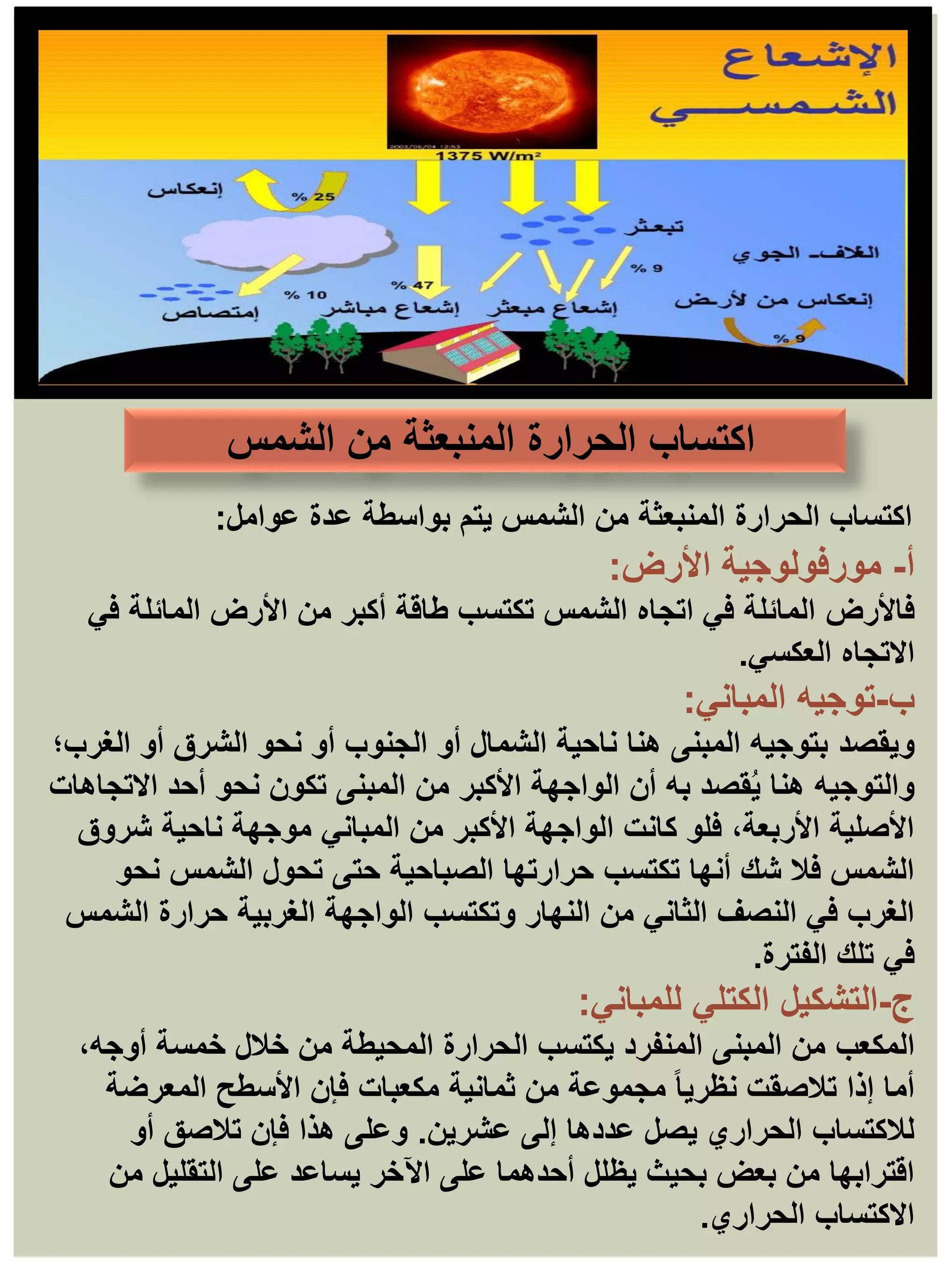 ‫عوامل‬ ‫عدة‬ ‫بواسطة‬ ‫يتم‬ ‫الشمس‬ ‫من‬ ‫المنبعثة‬ ‫الحرارة‬ ‫اكتساب‬
:
‫أ‬
-
‫مورفولوجية‬
‫األرض‬
:
‫فاألرض‬
‫في‬ ‫المائلة‬ ‫األرض‬ ‫من‬ ‫أكبر‬ ‫طاقة‬ ‫تكتسب‬ ‫الشمس‬ ‫اتجاه‬ ‫في‬ ‫المائلة‬
‫العكسي‬ ‫االتجاه‬
.
‫ب‬
-
‫المباني‬ ‫توجيه‬
:
‫ويقصد‬
‫الغرب؛‬ ‫أو‬ ‫الشرق‬ ‫نحو‬ ‫أو‬ ‫الجنوب‬ ‫أو‬ ‫الشمال‬ ‫ناحية‬ ‫هنا‬ ‫المبنى‬ ‫بتوجيه‬
‫االتجاهات‬ ‫أحد‬ ‫نحو‬ ‫تكون‬ ‫المبنى‬ ‫من‬ ‫األكبر‬ ‫الواجهة‬ ‫أن‬ ‫به‬ ‫قصد‬ُ‫ي‬ ‫هنا‬ ‫والتوجيه‬
‫شروق‬ ‫ناحية‬ ‫موجهة‬ ‫المباني‬ ‫من‬ ‫األكبر‬ ‫الواجهة‬ ‫كانت‬ ‫فلو‬ ،‫األربعة‬ ‫األصلية‬
‫نحو‬ ‫الشمس‬ ‫تحول‬ ‫حتى‬ ‫الصباحية‬ ‫حرارتها‬ ‫تكتسب‬ ‫أنها‬ ‫شك‬ ‫فال‬ ‫الشمس‬
‫الشمس‬ ‫حرارة‬ ‫الغربية‬ ‫الواجهة‬ ‫وتكتسب‬ ‫النهار‬ ‫من‬ ‫الثاني‬ ‫النصف‬ ‫في‬ ‫الغرب‬
‫الفترة‬ ‫تلك‬ ‫في‬
.
‫ج‬
-
‫التشكيل‬
‫الكتلي‬
‫للمباني‬
:
‫المكعب‬
،‫أوجه‬ ‫خمسة‬ ‫خالل‬ ‫من‬ ‫المحيطة‬ ‫الحرارة‬ ‫يكتسب‬ ‫المنفرد‬ ‫المبنى‬ ‫من‬
‫المعرضة‬ ‫األسطح‬ ‫فإن‬ ‫مكعبات‬ ‫ثمانية‬ ‫من‬ ‫مجموعة‬ ً‫ا‬‫نظري‬ ‫تالصقت‬ ‫إذا‬ ‫أما‬
‫عشرين‬ ‫إلى‬ ‫عددها‬ ‫يصل‬ ‫الحراري‬ ‫لالكتساب‬
.
‫أو‬ ‫تالصق‬ ‫فإن‬ ‫هذا‬ ‫وعلى‬
‫من‬ ‫التقليل‬ ‫على‬ ‫يساعد‬ ‫اآلخر‬ ‫على‬ ‫أحدهما‬ ‫يظلل‬ ‫بحيث‬ ‫بعض‬ ‫من‬ ‫اقترابها‬
‫الحراري‬ ‫االكتساب‬
.
‫الشمس‬ ‫من‬ ‫المنبعثة‬ ‫الحرارة‬ ‫اكتساب‬
 