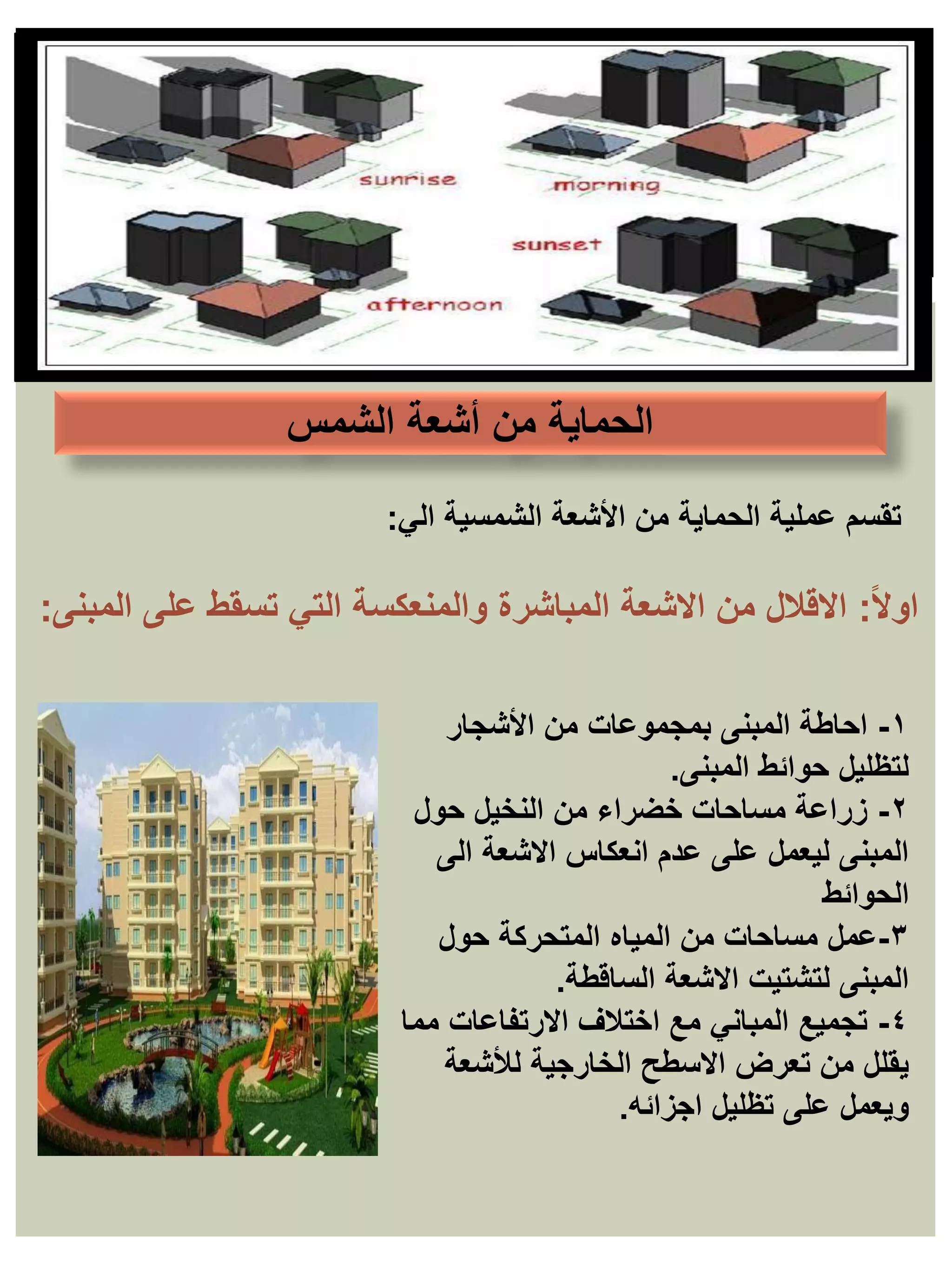 ‫أشعة‬ ‫من‬ ‫الحماية‬
‫الشمس‬
١
-
‫األشجار‬ ‫من‬ ‫بمجموعات‬ ‫المبنى‬ ‫احاطة‬
‫حوائط‬ ‫لتظليل‬
‫المبنى‬
.
٢
-
‫حول‬ ‫النخيل‬ ‫من‬ ‫خضراء‬ ‫مساحات‬ ‫زراعة‬
‫الى‬ ‫االشعة‬ ‫انعكاس‬ ‫عدم‬ ‫على‬ ‫ليعمل‬ ‫المبنى‬
‫الحوائط‬
٣
-
‫عمل‬
‫حول‬ ‫المتحركة‬ ‫المياه‬ ‫من‬ ‫مساحات‬
‫االشعة‬ ‫لتشتيت‬ ‫المبنى‬
‫الساقطة‬
.
٤
-
‫مما‬ ‫االرتفاعات‬ ‫اختالف‬ ‫مع‬ ‫المباني‬ ‫تجميع‬
‫لألشعة‬ ‫الخارجية‬ ‫االسطح‬ ‫تعرض‬ ‫من‬ ‫يقلل‬
‫اجزائه‬ ‫تظليل‬ ‫على‬ ‫ويعمل‬
.
‫الي‬ ‫الشمسية‬ ‫األشعة‬ ‫من‬ ‫الحماية‬ ‫عملية‬ ‫تقسم‬
:
ً‫ال‬‫او‬
:
‫المباشرة‬ ‫االشعة‬ ‫من‬ ‫االقالل‬
‫والمنعكسة‬
‫على‬ ‫تسقط‬ ‫التي‬
‫المبنى‬
:
 