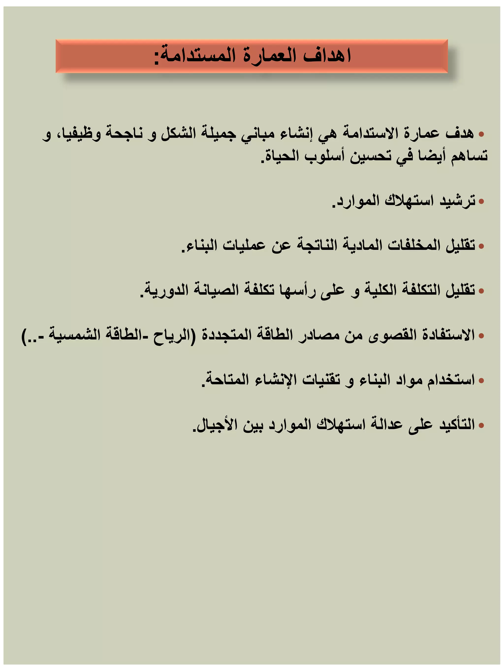 ‫المستدامة‬ ‫العمارة‬ ‫اهداف‬
:
•
‫و‬ ،‫وظيفيا‬ ‫ناجحة‬ ‫و‬ ‫الشكل‬ ‫جميلة‬ ‫مباني‬ ‫إنشاء‬ ‫هي‬ ‫االستدامة‬ ‫عمارة‬ ‫هدف‬
‫الحياة‬ ‫أسلوب‬ ‫تحسين‬ ‫في‬ ‫أيضا‬ ‫تساهم‬
.
•
‫الموارد‬ ‫استهالك‬ ‫ترشيد‬
.
•
‫البناء‬ ‫عمليات‬ ‫عن‬ ‫الناتجة‬ ‫المادية‬ ‫المخلفات‬ ‫تقليل‬
.
•
‫الدورية‬ ‫الصيانة‬ ‫تكلفة‬ ‫رأسها‬ ‫على‬ ‫و‬ ‫الكلية‬ ‫التكلفة‬ ‫تقليل‬
.
•
‫المتجددة‬ ‫الطاقة‬ ‫مصادر‬ ‫من‬ ‫القصوى‬ ‫االستفادة‬
(
‫الرياح‬
-
‫الشمسية‬ ‫الطاقة‬
-
)..
•
‫المتاحة‬ ‫اإلنشاء‬ ‫تقنيات‬ ‫و‬ ‫البناء‬ ‫مواد‬ ‫استخدام‬
.
•
‫األجيال‬ ‫بين‬ ‫الموارد‬ ‫استهالك‬ ‫عدالة‬ ‫على‬ ‫التأكيد‬
.
 