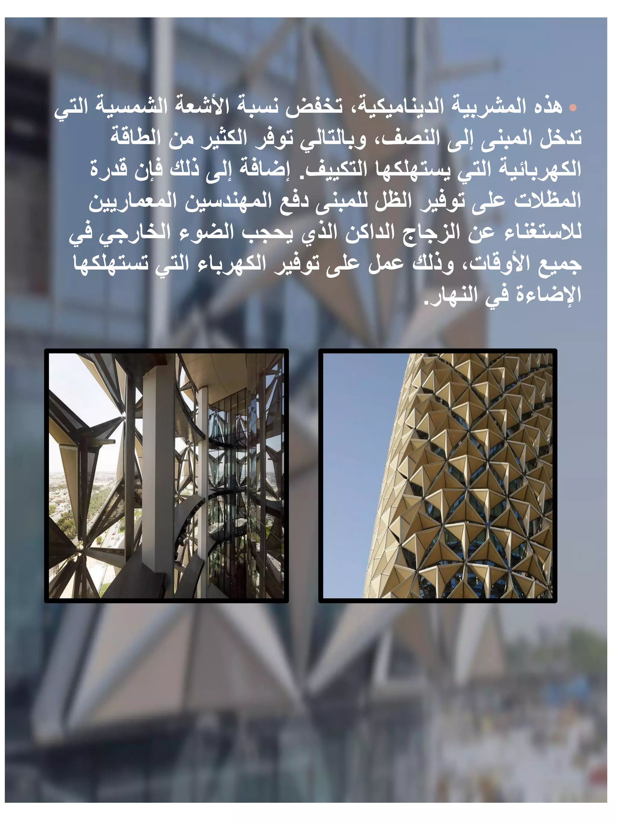•
‫التي‬ ‫الشمسية‬ ‫األشعة‬ ‫نسبة‬ ‫تخفض‬ ،‫الديناميكية‬ ‫المشربية‬ ‫هذه‬
‫الطاقة‬ ‫من‬ ‫الكثير‬ ‫توفر‬ ‫وبالتالي‬ ،‫النصف‬ ‫إلى‬ ‫المبنى‬ ‫تدخل‬
‫التكييف‬ ‫يستهلكها‬ ‫التي‬ ‫الكهربائية‬
.
‫قدرة‬ ‫فإن‬ ‫ذلك‬ ‫إلى‬ ‫إضافة‬
‫المعماريين‬ ‫المهندسين‬ ‫دفع‬ ‫للمبنى‬ ‫الظل‬ ‫توفير‬ ‫على‬ ‫المظالت‬
‫في‬ ‫الخارجي‬ ‫الضوء‬ ‫يحجب‬ ‫الذي‬ ‫الداكن‬ ‫الزجاج‬ ‫عن‬ ‫لالستغناء‬
‫تستهلكها‬ ‫التي‬ ‫الكهرباء‬ ‫توفير‬ ‫على‬ ‫عمل‬ ‫وذلك‬ ،‫األوقات‬ ‫جميع‬
‫النهار‬ ‫في‬ ‫اإلضاءة‬
.
 