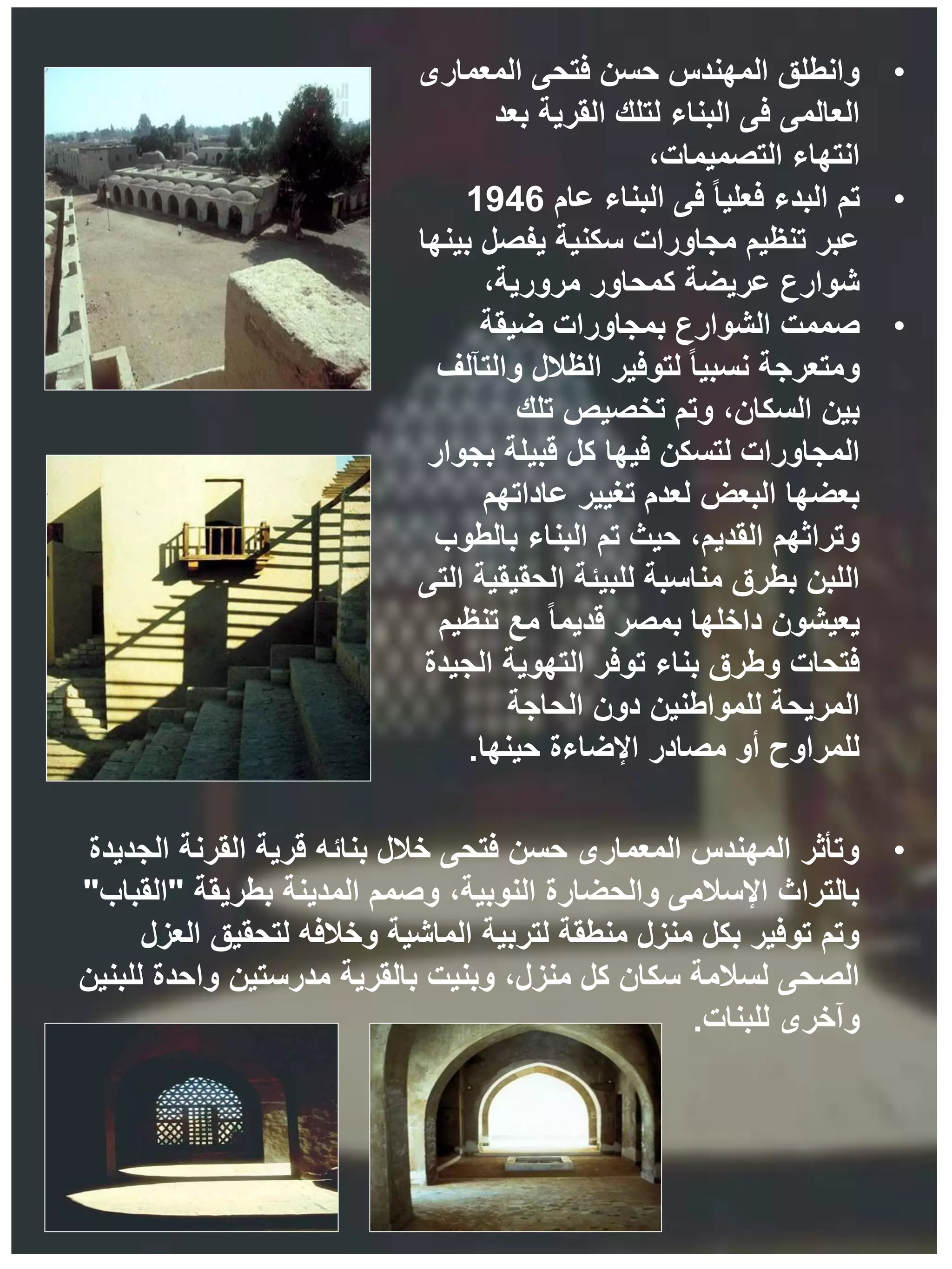 •
‫المعمارى‬ ‫فتحى‬ ‫حسن‬ ‫المهندس‬ ‫وانطلق‬
‫بعد‬ ‫القرية‬ ‫لتلك‬ ‫البناء‬ ‫فى‬ ‫العالمى‬
،‫التصميمات‬ ‫انتهاء‬
•
‫تم‬
‫عام‬ ‫البناء‬ ‫فى‬ ً‫ا‬‫فعلي‬ ‫البدء‬
1946
‫بينها‬ ‫يفصل‬ ‫سكنية‬ ‫مجاورات‬ ‫تنظيم‬ ‫عبر‬
،‫مرورية‬ ‫كمحاور‬ ‫عريضة‬ ‫شوارع‬
•
‫صممت‬
‫ضيقة‬ ‫بمجاورات‬ ‫الشوارع‬
‫والتآلف‬ ‫الظالل‬ ‫لتوفير‬ ً‫ا‬‫نسبي‬ ‫ومتعرجة‬
‫تلك‬ ‫تخصيص‬ ‫وتم‬ ،‫السكان‬ ‫بين‬
‫بجوار‬ ‫قبيلة‬ ‫كل‬ ‫فيها‬ ‫لتسكن‬ ‫المجاورات‬
‫عاداتهم‬ ‫تغيير‬ ‫لعدم‬ ‫البعض‬ ‫بعضها‬
‫بالطوب‬ ‫البناء‬ ‫تم‬ ‫حيث‬ ،‫القديم‬ ‫وتراثهم‬
‫التى‬ ‫الحقيقية‬ ‫للبيئة‬ ‫مناسبة‬ ‫بطرق‬ ‫اللبن‬
‫تنظيم‬ ‫مع‬ ً‫ا‬‫قديم‬ ‫بمصر‬ ‫داخلها‬ ‫يعيشون‬
‫الجيدة‬ ‫التهوية‬ ‫توفر‬ ‫بناء‬ ‫وطرق‬ ‫فتحات‬
‫الحاجة‬ ‫دون‬ ‫للمواطنين‬ ‫المريحة‬
‫حينها‬ ‫اإلضاءة‬ ‫مصادر‬ ‫أو‬ ‫للمراوح‬
.
•
‫الجديدة‬ ‫القرنة‬ ‫قرية‬ ‫بنائه‬ ‫خالل‬ ‫فتحى‬ ‫حسن‬ ‫المعمارى‬ ‫المهندس‬ ‫وتأثر‬
‫بطريقة‬ ‫المدينة‬ ‫وصمم‬ ،‫النوبية‬ ‫والحضارة‬ ‫اإلسالمى‬ ‫بالتراث‬
"
‫القباب‬
"
‫العزل‬ ‫لتحقيق‬ ‫وخالفه‬ ‫الماشية‬ ‫لتربية‬ ‫منطقة‬ ‫منزل‬ ‫بكل‬ ‫توفير‬ ‫وتم‬
‫للبنين‬ ‫واحدة‬ ‫مدرستين‬ ‫بالقرية‬ ‫وبنيت‬ ،‫منزل‬ ‫كل‬ ‫سكان‬ ‫لسالمة‬ ‫الصحى‬
‫للبنات‬ ‫وآخرى‬
.
 