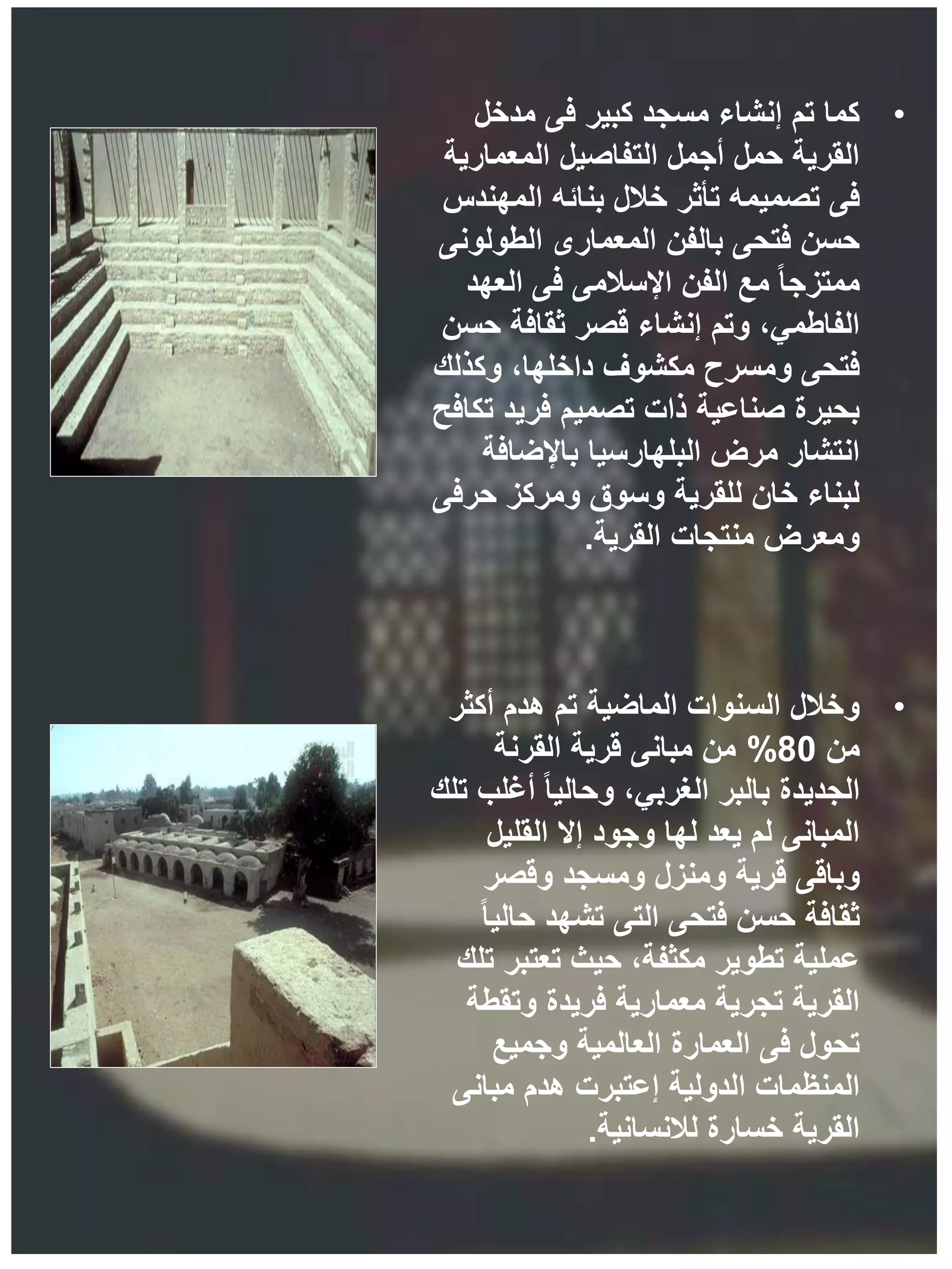 •
‫مدخل‬ ‫فى‬ ‫كبير‬ ‫مسجد‬ ‫إنشاء‬ ‫تم‬ ‫كما‬
‫المعمارية‬ ‫التفاصيل‬ ‫أجمل‬ ‫حمل‬ ‫القرية‬
‫المهندس‬ ‫بنائه‬ ‫خالل‬ ‫تأثر‬ ‫تصميمه‬ ‫فى‬
‫الطولونى‬ ‫المعمارى‬ ‫بالفن‬ ‫فتحى‬ ‫حسن‬
‫العهد‬ ‫فى‬ ‫اإلسالمى‬ ‫الفن‬ ‫مع‬ ً‫ا‬‫ممتزج‬
‫حسن‬ ‫ثقافة‬ ‫قصر‬ ‫إنشاء‬ ‫وتم‬ ،‫الفاطمي‬
‫وكذلك‬ ،‫داخلها‬ ‫مكشوف‬ ‫ومسرح‬ ‫فتحى‬
‫تكافح‬ ‫فريد‬ ‫تصميم‬ ‫ذات‬ ‫صناعية‬ ‫بحيرة‬
‫باإلضافة‬ ‫البلهارسيا‬ ‫مرض‬ ‫انتشار‬
‫حرفى‬ ‫ومركز‬ ‫وسوق‬ ‫للقرية‬ ‫خان‬ ‫لبناء‬
‫القرية‬ ‫منتجات‬ ‫ومعرض‬
.
•
‫أكثر‬ ‫هدم‬ ‫تم‬ ‫الماضية‬ ‫السنوات‬ ‫وخالل‬
‫من‬
80
%
‫القرنة‬ ‫قرية‬ ‫مبانى‬ ‫من‬
‫تلك‬ ‫أغلب‬ ً‫ا‬‫وحالي‬ ،‫الغربي‬ ‫بالبر‬ ‫الجديدة‬
‫القليل‬ ‫إال‬ ‫وجود‬ ‫لها‬ ‫يعد‬ ‫لم‬ ‫المبانى‬
‫وقصر‬ ‫ومسجد‬ ‫ومنزل‬ ‫قرية‬ ‫وباقى‬
ً‫ا‬‫حالي‬ ‫تشهد‬ ‫التى‬ ‫فتحى‬ ‫حسن‬ ‫ثقافة‬
‫تلك‬ ‫تعتبر‬ ‫حيث‬ ،‫مكثفة‬ ‫تطوير‬ ‫عملية‬
‫وتقطة‬ ‫فريدة‬ ‫معمارية‬ ‫تجرية‬ ‫القرية‬
‫وجميع‬ ‫العالمية‬ ‫العمارة‬ ‫فى‬ ‫تحول‬
‫مبانى‬ ‫هدم‬ ‫إعتبرت‬ ‫الدولية‬ ‫المنظمات‬
‫لالنسانية‬ ‫خسارة‬ ‫القرية‬
.
 