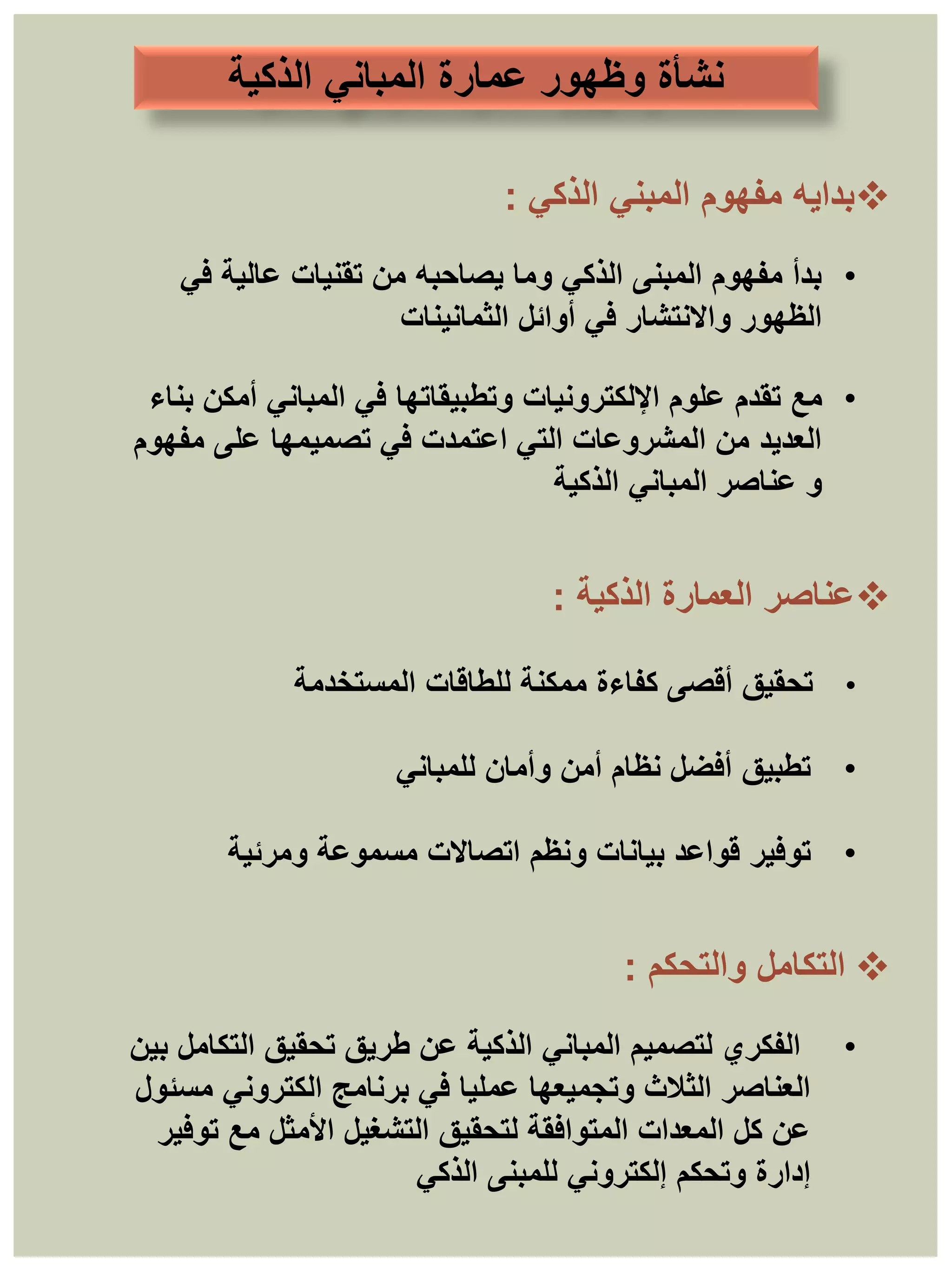 ‫الذكية‬ ‫المباني‬ ‫عمارة‬ ‫وظهور‬ ‫نشأة‬

‫الذكي‬ ‫المبني‬ ‫مفهوم‬ ‫بدايه‬
:
•
‫في‬ ‫عالية‬ ‫تقنيات‬ ‫من‬ ‫يصاحبه‬ ‫وما‬ ‫الذكي‬ ‫المبنى‬ ‫مفهوم‬ ‫بدأ‬
‫الثمانينات‬ ‫أوائل‬ ‫في‬ ‫واالنتشار‬ ‫الظهور‬
•
‫مع‬
‫بناء‬ ‫أمكن‬ ‫المباني‬ ‫في‬ ‫وتطبيقاتها‬ ‫اإللكترونيات‬ ‫علوم‬ ‫تقدم‬
‫مفهوم‬ ‫على‬ ‫تصميمها‬ ‫في‬ ‫اعتمدت‬ ‫التي‬ ‫المشروعات‬ ‫من‬ ‫العديد‬
‫الذكية‬ ‫المباني‬ ‫عناصر‬ ‫و‬

‫عناصر‬
‫العمارة‬
‫الذكية‬
:
•
‫المستخدمة‬ ‫للطاقات‬ ‫ممكنة‬ ‫كفاءة‬ ‫أقصى‬ ‫تحقيق‬
•
‫تطبيق‬
‫للمباني‬ ‫وأمان‬ ‫أمن‬ ‫نظام‬ ‫أفضل‬
•
‫توفير‬
‫ومرئية‬ ‫مسموعة‬ ‫اتصاالت‬ ‫ونظم‬ ‫بيانات‬ ‫قواعد‬

‫التكامل‬
‫والتحكم‬
:
•
‫بين‬ ‫التكامل‬ ‫تحقيق‬ ‫طريق‬ ‫عن‬ ‫الذكية‬ ‫المباني‬ ‫لتصميم‬ ‫الفكري‬
‫مسئول‬ ‫الكتروني‬ ‫برنامج‬ ‫في‬ ‫عمليا‬ ‫وتجميعها‬ ‫الثالث‬ ‫العناصر‬
‫توفير‬ ‫مع‬ ‫األمثل‬ ‫التشغيل‬ ‫لتحقيق‬ ‫المتوافقة‬ ‫المعدات‬ ‫كل‬ ‫عن‬
‫الذكي‬ ‫للمبنى‬ ‫إلكتروني‬ ‫وتحكم‬ ‫إدارة‬
 