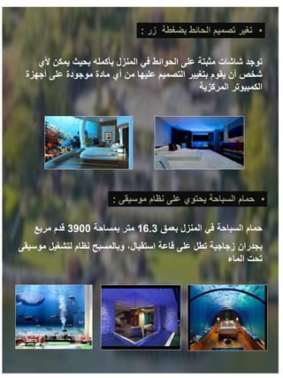 •
‫تغير‬
‫بضغطة‬ ‫الحائط‬ ‫تصميم‬
‫زر‬
:
‫شاشات‬ ‫توجد‬
‫ألي‬ ‫يمكن‬ ‫بحيث‬ ‫بأكمله‬ ‫المنزل‬ ‫في‬ ‫الحوائط‬ ‫على‬ ‫مثبتة‬
‫أجهزة‬ ‫على‬ ‫موجودة‬ ‫مادة‬ ‫أي‬ ‫من‬ ‫عليها‬ ‫التصميم‬ ‫بتغيير‬ ‫يقوم‬ ‫أن‬ ‫شخص‬
‫المركزية‬ ‫الكمبيوتر‬
•
‫نظام‬ ‫على‬ ‫يحتوي‬ ‫السباحة‬ ‫حمام‬
‫موسيقى‬
:
‫بعمق‬ ‫المنزل‬ ‫في‬ ‫السباحة‬ ‫حمام‬
16.3
‫بمساحة‬ ‫متر‬
3900
‫مربع‬ ‫قدم‬
‫بجدران‬
‫موسيقى‬ ‫لتشغيل‬ ‫نظام‬ ‫وبالمسبح‬ ،‫استقبال‬ ‫قاعة‬ ‫على‬ ‫تطل‬ ‫زجاجية‬
‫الماء‬ ‫تحت‬
 