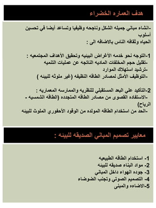 -
‫تحسين‬ ‫في‬ ‫أيضا‬ ‫وتساعد‬ ‫وظيفيا‬ ‫وناجحه‬ ‫الشكل‬ ‫جميله‬ ‫مباني‬ ‫انشاء‬
‫أسلوب‬
‫الى‬ ‫باالضافه‬ ‫الناس‬ ‫وثقافه‬ ‫الحياه‬
:
1
-
‫المجتمعيه‬ ‫األهداف‬ ‫وتحقيق‬ ‫البيئيه‬ ‫األغراض‬ ‫خدمه‬ ‫نحو‬ ‫التوجه‬
:
-
‫التنميه‬ ‫عمليات‬ ‫عن‬ ‫الناتجه‬ ‫الماديه‬ ‫المخلفات‬ ‫حجم‬ ‫تقليل‬
-
‫الموارد‬ ‫استهالك‬ ‫ترشيد‬
-
‫النظيفه‬ ‫الطاقه‬ ‫لمصادر‬ ‫األمثل‬ ‫التوظيف‬
(
‫للبيئه‬ ‫ملوثه‬ ‫غير‬
)
2
-
‫المعماريه‬ ‫والممارسه‬ ‫للنظريه‬ ‫المستقبلي‬ ‫البعد‬ ‫علي‬ ‫التأكيد‬
:
-
‫المتجدده‬ ‫الطاقه‬ ‫مصادر‬ ‫من‬ ‫القصوى‬ ‫االستفاده‬
(
‫الشمسيه‬ ‫الطاقه‬
-
‫الرياح‬
)
-
‫للبيئه‬ ‫الملوث‬ ‫األحفوري‬ ‫الوقود‬ ‫من‬ ‫المولده‬ ‫الطاقه‬ ‫استخدام‬ ‫من‬ ‫الحد‬
‫للبيئه‬ ‫الصديقه‬ ‫المباني‬ ‫تصميم‬ ‫معايير‬
:
1
-
‫الطبيعيه‬ ‫الطاقه‬ ‫استخدام‬
2
-
‫للبيئه‬ ‫صديقه‬ ‫البناء‬ ‫مواد‬
3
-
‫المباني‬ ‫داخل‬ ‫الهواء‬ ‫جوده‬
4
-
‫الضوضاء‬ ‫وتجنب‬ ‫الصوتي‬ ‫التصميم‬
5
-
‫والمبنى‬ ‫االضاءه‬
‫هدف‬
‫العماره‬
‫الخضراء‬
 