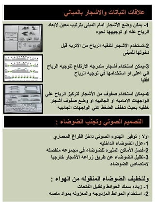 ‫الضوضاء‬ ‫وتجنب‬ ‫الصوتي‬ ‫التصميم‬
:
‫أوال‬
:
‫المعماري‬ ‫الفراغ‬ ‫داخل‬ ‫الصوتي‬ ‫الهدوء‬ ‫توفير‬
1
-
‫الداخليه‬ ‫الضوضاء‬ ‫عزل‬
2
-
‫منفصله‬ ‫مجموعه‬ ‫في‬ ‫للضوضاء‬ ‫المثيره‬ ‫األماكن‬ ‫فصل‬
3
-
‫خارجيا‬ ‫األشجار‬ ‫زراعه‬ ‫طريق‬ ‫عن‬ ‫الضوضاء‬ ‫تقليل‬
‫الضوضاء‬ ‫المتصاص‬
‫الهواء‬ ‫من‬ ‫المنقوله‬ ‫الضوضاء‬ ‫ولتخفيف‬
:
1
-
‫الفتحات‬ ‫وتقليل‬ ‫الحوائط‬ ‫سمك‬ ‫زياده‬
2
-
‫ماصه‬ ‫بمواد‬ ‫والمعزوله‬ ‫المزدوجه‬ ‫الحوائط‬ ‫استخدام‬
1
-
‫المبنى‬ ‫امام‬ ‫األشجار‬ ‫وضع‬ ‫يمكن‬
‫معين‬ ‫بترتيب‬
‫البعاد‬
‫توجيهها‬ ‫او‬ ‫عنه‬ ‫الرياح‬
‫نحوه‬
2
-
‫تستخدم‬
‫قبل‬ ‫االتربه‬ ‫من‬ ‫الرياح‬ ‫لتنقيه‬ ‫األشجار‬
‫للمبنى‬ ‫دخولها‬
3
-
‫الرياح‬ ‫لتوجيه‬ ‫االرتفاع‬ ‫متدرجه‬ ‫أشجار‬ ‫استخدام‬ ‫يمكن‬
‫الرياح‬ ‫توجيه‬ ‫في‬ ‫استخدامها‬ ‫او‬ ‫اعلى‬ ‫الي‬
‫افقيا‬
4
-
‫علي‬ ‫الرياح‬ ‫لتركيز‬ ‫األشجار‬ ‫من‬ ‫صفوف‬ ‫استخدام‬ ‫يمكن‬
‫أشجار‬ ‫صفوف‬ ‫وضع‬ ‫او‬ ‫الجانبيه‬ ‫او‬ ‫االماميه‬ ‫الواجهات‬
‫الجانبيه‬ ‫الواجهات‬ ‫علي‬ ‫الضغط‬ ‫تخفف‬ ‫بحيث‬ ‫خلفيه‬
‫بالمباني‬ ‫واالشجار‬ ‫النباتات‬ ‫عالقات‬
 