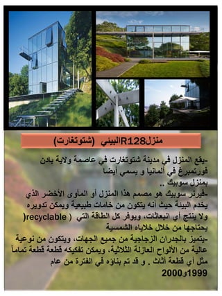 -
‫عاصمة‬ ‫في‬ ‫شتوتغارت‬ ‫مدينة‬ ‫في‬ ‫المنزل‬ ‫يقع‬
‫بادن‬ ‫والية‬
‫أيضا‬ ‫يسمي‬ ‫و‬ ‫ألمانيا‬ ‫في‬ ‫فورتمبرغ‬
‫بمنزل‬
‫سوبيك‬
..
-
‫فيرنر‬
‫الذي‬ ‫األخضر‬ ‫المأوى‬ ‫أو‬ ‫المنزل‬ ‫هذا‬ ‫مصمم‬ ‫هو‬ ‫سوبيك‬
‫تدويره‬ ‫ويمكن‬ ‫طبيعية‬ ‫خامات‬ ‫من‬ ‫يتكون‬ ‫أنه‬ ‫حيث‬ ‫البيئة‬ ‫يخدم‬
(recyclable ) ‫التي‬ ‫الطاقة‬ ‫كل‬ ‫ويوفر‬ ،‫انبعاثات‬ ‫أي‬ ‫ينتج‬ ‫وال‬
‫الشمسية‬ ‫خالياه‬ ‫خالل‬ ‫من‬ ‫يحتاجها‬
-
‫يتميز‬
‫نوعية‬ ‫من‬ ‫ويتكون‬ ،‫الجهات‬ ‫جميع‬ ‫من‬ ‫الزجاجية‬ ‫بالجدران‬
ً‫ا‬‫تمام‬ ‫قطعة‬ ‫قطعة‬ ‫تفكيكه‬ ‫ويمكن‬ ،‫الثالثية‬ ‫العازلة‬ ‫األلواح‬ ‫من‬ ‫عالية‬
‫أثاث‬ ‫قطعة‬ ‫أي‬ ‫مثل‬
.
‫عام‬ ‫من‬ ‫الفترة‬ ‫في‬ ‫بناؤه‬ ‫تم‬ ‫قد‬ ‫و‬
1999
‫و‬
2000
‫البيئي‬
(
‫شتوتغارت‬
) R128‫منزل‬
 