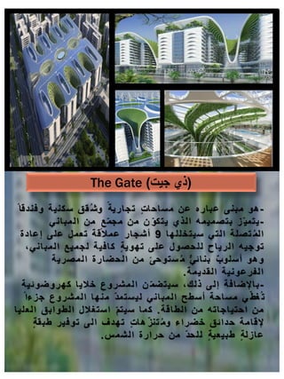 -
‫هو‬
ً ‫وفندقا‬ ‫ة‬‫سكني‬ ‫ق‬‫ق‬ُ‫ش‬‫و‬ ً‫ارية‬‫تج‬ ٍ‫ت‬‫ا‬‫اح‬‫س‬‫م‬ ‫عن‬ ‫اره‬‫عب‬ ‫مبنى‬
-
‫ز‬ّ‫مي‬‫يت‬
‫اني‬‫مب‬‫ل‬‫ا‬ ‫من‬ ٍ‫ع‬ّ‫م‬‫مج‬ ‫من‬ ‫ن‬ ّ‫و‬‫يتك‬ ‫لذي‬‫ا‬ ‫ه‬‫م‬‫مي‬‫ص‬‫بت‬
‫ا‬‫له‬‫ل‬‫سيتخ‬ ‫لتي‬‫ا‬ ‫ة‬‫ل‬‫ص‬‫ت‬ ُ‫م‬‫ل‬‫ا‬
9
‫ادة‬‫إع‬ ‫على‬ ‫تعمل‬ ‫عمالقة‬ ‫أشجار‬
،‫اني‬‫مب‬‫ل‬‫ا‬ ‫ميع‬‫لج‬ ‫ة‬‫افي‬‫ك‬ ٍ‫ة‬‫تهوي‬ ‫لى‬‫ع‬ ‫صول‬‫لح‬‫ل‬ ‫اح‬‫لري‬‫ا‬ ‫ه‬‫توجي‬
‫لمصرية‬‫ا‬ ‫ارة‬‫لحض‬‫ا‬ ‫من‬ ً‫ستوحى‬ ُ‫م‬ ٌّ‫ائي‬‫بن‬ ٌ‫ب‬‫لو‬‫أس‬ ‫وهو‬
‫قديمة‬‫ل‬‫ا‬ ‫فرعونية‬‫ل‬‫ا‬
.
-
‫افة‬‫اإلض‬‫ب‬
‫ة‬‫ضوئي‬‫كهرو‬ ‫ا‬‫خالي‬ ‫شروع‬‫م‬‫ل‬‫ا‬ ‫ن‬ ّ‫م‬‫ض‬‫سيت‬ ،‫لك‬‫ذ‬ ‫لى‬‫إ‬
ً‫جزءا‬ ‫شروع‬‫م‬‫ل‬‫ا‬ ‫ا‬‫منه‬ ّ‫د‬‫م‬‫ست‬‫لي‬ ‫اني‬‫مب‬‫ل‬‫ا‬ ‫سطح‬‫أ‬ ‫ة‬‫اح‬‫س‬‫م‬ ‫ي‬ّ‫ط‬‫غ‬ُ‫ت‬
‫الطاقة‬ ‫من‬ ‫اته‬‫اج‬‫احتي‬ ‫من‬
.
‫ا‬‫لي‬‫لع‬‫ا‬ ‫ق‬‫اب‬‫لطو‬‫ا‬ ‫ستغالل‬‫ا‬ ّ‫م‬‫سيت‬ ‫ا‬‫م‬‫ك‬
ٍ‫ة‬‫ق‬‫طب‬ ‫توفير‬ ‫لى‬‫ا‬ ‫ف‬‫تهد‬ ٍ‫ت‬‫ا‬‫ه‬ ّ‫ز‬‫تن‬ ُ‫م‬‫و‬ ‫اء‬‫ضر‬‫خ‬ ‫ق‬‫ائ‬‫حد‬ ‫ة‬‫م‬‫ا‬‫إلق‬
‫س‬‫لشم‬‫ا‬ ‫ارة‬‫حر‬ ‫من‬ ّ‫د‬‫لح‬‫ل‬ ٍ‫ة‬‫طبيعي‬ ٍ‫ة‬‫ل‬‫از‬‫ع‬
.
The Gate (
‫جيت‬ ‫ذي‬
)
 