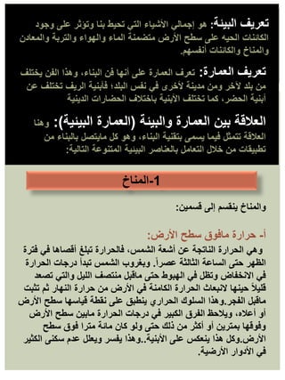 ‫البيئة‬ ‫تعريف‬
:
‫هو‬
‫وجود‬ ‫على‬ ‫وتؤثر‬ ‫بنا‬ ‫تحيط‬ ‫التي‬ ‫األشياء‬ ‫إجمالي‬
‫والمعادن‬ ‫والتربة‬ ‫والهواء‬ ‫الماء‬ ‫متضمنة‬ ‫األرض‬ ‫سطح‬ ‫على‬ ‫الحيه‬ ‫الكائنات‬
‫أنفسهم‬ ‫والكائنات‬ ‫والمناخ‬
.
‫العمارة‬ ‫تعريف‬
:
‫يختلف‬ ‫الفن‬ ‫وهذا‬ ،‫البناء‬ ‫فن‬ ‫أنها‬ ‫على‬ ‫العمارة‬ ‫تعرف‬
‫عن‬ ‫تختلف‬ ‫الريف‬ ‫فأبنية‬ ‫البلد؛‬ ‫نفس‬ ‫في‬ ‫ألخرى‬ ‫مدينة‬ ‫ومن‬ ‫آلخر‬ ‫بلد‬ ‫من‬
‫الدينية‬ ‫الحضارات‬ ‫باختالف‬ ‫األبنية‬ ‫تختلف‬ ‫كما‬ ،‫الحضر‬ ‫أبنية‬
.
‫والبيئة‬ ‫العمارة‬ ‫بين‬ ‫العالقة‬
(
‫البيئية‬ ‫العمارة‬
:)
‫وهنا‬
‫من‬ ‫بالبناء‬ ‫مايتصل‬ ‫كل‬ ‫وهو‬ ،‫البناء‬ ‫بتقنية‬ ‫يسمى‬ ‫فيما‬ ‫تتمثل‬ ‫العالقة‬
‫التالية‬ ‫المتنوعة‬ ‫البيئية‬ ‫بالعناصر‬ ‫التعامل‬ ‫خالل‬ ‫من‬ ‫تطبيقات‬
:
‫والمناخ‬
‫قسمين‬ ‫إلى‬ ‫ينقسم‬
:
‫أ‬
-
‫حرارة‬
‫األرض‬ ‫سطح‬ ‫مافوق‬
:
‫فترة‬ ‫في‬ ‫أقصاها‬ ‫تبلغ‬ ‫فالحرارة‬ ،‫الشمس‬ ‫أشعة‬ ‫عن‬ ‫الناتجة‬ ‫الحرارة‬ ‫وهي‬
ً‫ا‬‫عصر‬ ‫الثالثة‬ ‫الساعة‬ ‫حتى‬ ‫الظهر‬
.
‫الحرارة‬ ‫درجات‬ ‫تبدأ‬ ‫الشمس‬ ‫وبغروب‬
‫تصعد‬ ‫والتي‬ ‫الليل‬ ‫منتصف‬ ‫ماقبل‬ ‫حتى‬ ‫الهبوط‬ ‫في‬ ‫وتظل‬ ‫االنخفاض‬ ‫في‬
‫تثبت‬ ‫ثم‬ ‫النهار‬ ‫حرارة‬ ‫من‬ ‫األرض‬ ‫في‬ ‫الكامنة‬ ‫الحرارة‬ ‫النبعاث‬ ‫حينها‬ ً‫ال‬‫قلي‬
‫الفجر‬ ‫ماقبل‬
.
‫األرض‬ ‫سطح‬ ‫قياسها‬ ‫نقطة‬ ‫على‬ ‫ينطبق‬ ‫الحراري‬ ‫السلوك‬ ‫وهذا‬
‫األرض‬ ‫سطح‬ ‫مابين‬ ‫الحرارة‬ ‫درجات‬ ‫في‬ ‫الكبير‬ ‫الفرق‬ ‫ويالحظ‬ ،‫أعاله‬ ‫أو‬
‫سطح‬ ‫فوق‬ ‫مترا‬ ‫مائة‬ ‫كان‬ ‫ولو‬ ‫حتى‬ ‫ذلك‬ ‫من‬ ‫أكثر‬ ‫أو‬ ‫بمترين‬ ‫وفوقها‬
‫األرض‬
.
‫األبنية‬ ‫على‬ ‫ينعكس‬ ‫هذا‬ ‫وكل‬
..
‫الكثير‬ ‫سكنى‬ ‫عدم‬ ‫ويعلل‬ ‫يفسر‬ ‫وهذا‬
‫األرضية‬ ‫األدوار‬ ‫في‬
.
1
-
‫المناخ‬
 