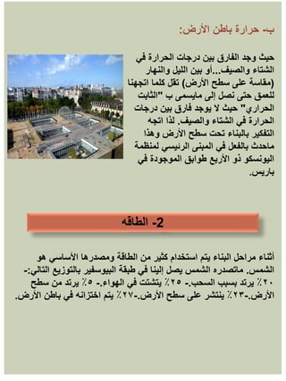 ‫ب‬
-
‫األرض‬ ‫باطن‬ ‫حرارة‬
:
‫حيث‬
‫في‬ ‫الحرارة‬ ‫درجات‬ ‫بين‬ ‫الفارق‬ ‫وجد‬
‫والصيف‬ ‫الشتاء‬
...
‫والنهار‬ ‫الليل‬ ‫بين‬ ‫أو‬
(
‫األرض‬ ‫سطح‬ ‫على‬ ‫مقاسة‬
)
‫اتجهنا‬ ‫كلما‬ ‫تقل‬
‫ب‬ ‫مايسمى‬ ‫إلى‬ ‫نصل‬ ‫حتى‬ ‫للعمق‬
"
‫الثابت‬
‫الحراري‬
"
‫درجات‬ ‫بين‬ ‫فارق‬ ‫يوجد‬ ‫ال‬ ‫حيث‬
‫والصيف‬ ‫الشتاء‬ ‫في‬ ‫الحرارة‬
.
‫اتجه‬ ‫لذا‬
‫وهذا‬ ‫األرض‬ ‫سطح‬ ‫تحت‬ ‫بالبناء‬ ‫التفكير‬
‫لمنظمة‬ ‫الرئيسي‬ ‫المبنى‬ ‫في‬ ‫بالفعل‬ ‫ماحدث‬
‫في‬ ‫الموجودة‬ ‫طوابق‬ ‫األربع‬ ‫ذو‬ ‫اليونسكو‬
‫باريس‬
.
2
-
‫الطاقه‬
‫أثناء‬
‫هو‬ ‫األساسي‬ ‫ومصدرها‬ ‫الطاقة‬ ‫من‬ ‫كثير‬ ‫استخدام‬ ‫يتم‬ ‫البناء‬ ‫مراحل‬
‫الشمس‬
.
‫التالي‬ ‫بالتوزيع‬ ‫البيوسفير‬ ‫طبقة‬ ‫في‬ ‫إلينا‬ ‫يصل‬ ‫الشمس‬ ‫ماتصدره‬
:
-
٢٠
‫السحب‬ ‫بسبب‬ ‫يرتد‬ ٪
.
-
٢٥
‫الهواء‬ ‫في‬ ‫يتشتت‬ ٪
.
-
٥
‫سطح‬ ‫من‬ ‫يرتد‬ ٪
‫األرض‬
.
-
٢٣
‫األرض‬ ‫سطح‬ ‫على‬ ‫ينتشر‬ ٪
.
-
٢٧
‫األرض‬ ‫باطن‬ ‫في‬ ‫اختزانه‬ ‫يتم‬ ٪
.
 