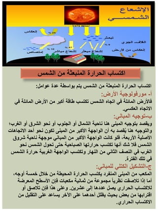 ‫عوامل‬ ‫عدة‬ ‫بواسطة‬ ‫يتم‬ ‫الشمس‬ ‫من‬ ‫المنبعثة‬ ‫الحرارة‬ ‫اكتساب‬
:
‫أ‬
-
‫مورفولوجية‬
‫األرض‬
:
‫فاألرض‬
‫في‬ ‫المائلة‬ ‫األرض‬ ‫من‬ ‫أكبر‬ ‫طاقة‬ ‫تكتسب‬ ‫الشمس‬ ‫اتجاه‬ ‫في‬ ‫المائلة‬
‫العكسي‬ ‫االتجاه‬
.
‫ب‬
-
‫المباني‬ ‫توجيه‬
:
‫ويقصد‬
‫الغرب؛‬ ‫أو‬ ‫الشرق‬ ‫نحو‬ ‫أو‬ ‫الجنوب‬ ‫أو‬ ‫الشمال‬ ‫ناحية‬ ‫هنا‬ ‫المبنى‬ ‫بتوجيه‬
‫االتجاهات‬ ‫أحد‬ ‫نحو‬ ‫تكون‬ ‫المبنى‬ ‫من‬ ‫األكبر‬ ‫الواجهة‬ ‫أن‬ ‫به‬ ‫قصد‬ُ‫ي‬ ‫هنا‬ ‫والتوجيه‬
‫شروق‬ ‫ناحية‬ ‫موجهة‬ ‫المباني‬ ‫من‬ ‫األكبر‬ ‫الواجهة‬ ‫كانت‬ ‫فلو‬ ،‫األربعة‬ ‫األصلية‬
‫نحو‬ ‫الشمس‬ ‫تحول‬ ‫حتى‬ ‫الصباحية‬ ‫حرارتها‬ ‫تكتسب‬ ‫أنها‬ ‫شك‬ ‫فال‬ ‫الشمس‬
‫الشمس‬ ‫حرارة‬ ‫الغربية‬ ‫الواجهة‬ ‫وتكتسب‬ ‫النهار‬ ‫من‬ ‫الثاني‬ ‫النصف‬ ‫في‬ ‫الغرب‬
‫الفترة‬ ‫تلك‬ ‫في‬
.
‫ج‬
-
‫التشكيل‬
‫الكتلي‬
‫للمباني‬
:
‫المكعب‬
،‫أوجه‬ ‫خمسة‬ ‫خالل‬ ‫من‬ ‫المحيطة‬ ‫الحرارة‬ ‫يكتسب‬ ‫المنفرد‬ ‫المبنى‬ ‫من‬
‫المعرضة‬ ‫األسطح‬ ‫فإن‬ ‫مكعبات‬ ‫ثمانية‬ ‫من‬ ‫مجموعة‬ ً‫ا‬‫نظري‬ ‫تالصقت‬ ‫إذا‬ ‫أما‬
‫عشرين‬ ‫إلى‬ ‫عددها‬ ‫يصل‬ ‫الحراري‬ ‫لالكتساب‬
.
‫أو‬ ‫تالصق‬ ‫فإن‬ ‫هذا‬ ‫وعلى‬
‫من‬ ‫التقليل‬ ‫على‬ ‫يساعد‬ ‫اآلخر‬ ‫على‬ ‫أحدهما‬ ‫يظلل‬ ‫بحيث‬ ‫بعض‬ ‫من‬ ‫اقترابها‬
‫الحراري‬ ‫االكتساب‬
.
‫الشمس‬ ‫من‬ ‫المنبعثة‬ ‫الحرارة‬ ‫اكتساب‬
 