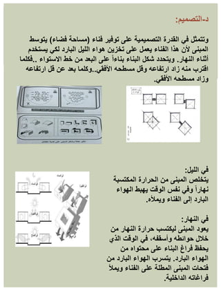 ‫د‬
-
‫التصميم‬
:
‫وتتمثل‬
‫فناء‬ ‫توفير‬ ‫على‬ ‫التصميمية‬ ‫القدرة‬ ‫في‬
(
‫فضاء‬ ‫مساحة‬
)
‫يتوسط‬
‫يستخدم‬ ‫لكي‬ ‫البارد‬ ‫الليل‬ ‫هواء‬ ‫تخزين‬ ‫على‬ ‫يعمل‬ ‫الفناء‬ ‫هذا‬ ‫ألن‬ ‫المبنى‬
‫النهار‬ ‫أثناء‬
.
‫االستواء‬ ‫خط‬ ‫من‬ ‫البعد‬ ‫على‬ ً‫ا‬‫بناء‬ ‫البناء‬ ‫شكل‬ ‫ويتحدد‬
..
‫فكلما‬
‫ارتفاعه‬ ‫زاد‬ ‫منه‬ ‫اقترب‬
‫األفقي‬ ‫مسطحه‬ ‫وقل‬
..
‫ارتفاعه‬ ‫قل‬ ‫عن‬ ‫بعد‬ ‫وكلما‬
‫األفقي‬ ‫مسطحه‬ ‫وزاد‬
.
‫في‬
‫الليل‬
:
‫يتخلص‬
‫المكتسبة‬ ‫الحرارة‬ ‫من‬ ‫المبنى‬
‫الهواء‬ ‫يهبط‬ ‫الوقت‬ ‫نفس‬ ‫وفي‬ ً‫ا‬‫نهار‬
‫ويمأله‬ ‫الفناء‬ ‫إلى‬ ‫البارد‬
.
‫النهار‬ ‫في‬
:
‫يعود‬
‫من‬ ‫النهار‬ ‫حرارة‬ ‫ليكتسب‬ ‫المبنى‬
‫الذي‬ ‫الوقت‬ ‫في‬ ،‫وأسقفه‬ ‫حوائطه‬ ‫خالل‬
‫من‬ ‫محتواه‬ ‫على‬ ‫البناء‬ ‫فراغ‬ ‫يحفظ‬
‫البارد‬ ‫الهواء‬
.
‫من‬ ‫البارد‬ ‫الهواء‬ ‫يتسرب‬
‫ويمأل‬ ‫الفناء‬ ‫على‬ ‫المطلة‬ ‫المبنى‬ ‫فتحات‬
‫الداخلية‬ ‫فراغاته‬
.
 
