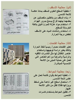 ً‫ا‬‫ثاني‬
:
‫األسقف‬ ‫معالجة‬
:
١
-
‫تغطية‬
‫عاكسة‬ ‫بمادة‬ ‫للسقف‬ ‫العلوي‬ ‫السطح‬
‫الشمس‬ ‫ألشعة‬
.
٢
-
‫عن‬ ‫منفصلتين‬ ‫بالطتين‬ ‫من‬ ‫السقف‬ ‫بناء‬
‫الهواء‬ ‫بمرور‬ ‫يسمح‬ ‫فراغ‬ ‫بينهما‬ ‫بعضهما‬
.
٣
-
‫بالطة‬ ‫فوق‬ ‫للحرارة‬ ‫عازلة‬ ‫مواد‬ ‫استخدام‬
‫للسطح‬ ‫الخرسانة‬
.
٤
-
‫األسقف‬ ‫على‬ ‫المياه‬ ‫رشاشات‬ ‫استخدام‬
‫الحرارة‬ ‫درجة‬ ‫لخفض‬
.
‫رابعا‬
:
‫الحوائط‬ ‫معالجة‬
:
١
-
‫على‬ ‫تعمل‬ ‫فاتحة‬ ‫بألوان‬ ‫الحوائط‬ ‫تغطية‬
‫الشمس‬ ‫أشعة‬ ‫عكس‬
.
٢
-
‫تسقط‬ ‫حتى‬ ‫ناعمة‬ ‫غير‬ ‫اسطح‬ ‫استعمال‬
‫األشعة‬ ‫تأثير‬ ‫من‬ ‫تقلل‬ ‫ظالال‬ ‫بروزاتها‬
‫عليها‬
.
٣
-
‫كاسرات‬ ‫باستخدام‬ ‫الحوائط‬ ‫تظليل‬
‫الشمس‬
.
‫ثالثا‬
:
‫الفتحات‬ ‫معالجة‬
:
‫تعتبر‬
‫الحرارة‬ ‫لنفاذ‬ ً‫ا‬‫رئيسي‬ ً‫ا‬‫مصدر‬ ‫الفتحات‬
‫واستخدام‬ ‫توجيهها‬ ‫دراسة‬ ‫يعتبر‬ ‫ولذلك‬
‫األفقيه‬ ‫الكاسرات‬ ‫مثل‬ ‫لها‬ ‫االظالل‬ ‫عناصر‬
‫التي‬ ‫العناصر‬ ‫أهم‬ ‫من‬ ‫والمركبة‬ ‫والرأسية‬
‫االشعة‬ ‫من‬ ‫المبنى‬ ‫حماية‬ ‫على‬ ‫تعمل‬
‫المباشرة‬ ‫الشمسية‬
.
 