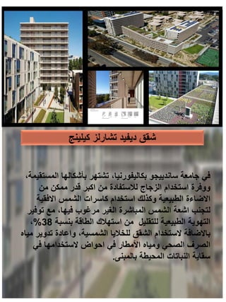 ‫كيلينج‬ ‫تشارلز‬ ‫ديفيد‬ ‫شقق‬
،‫المستقيمة‬ ‫بأشكالها‬ ‫تشتهر‬ ،‫بكاليفورنيا‬ ‫ساندييجو‬ ‫جامعة‬ ‫في‬
‫من‬ ‫ممكن‬ ‫قدر‬ ‫اكبر‬ ‫من‬ ‫لالستفادة‬ ‫الزجاج‬ ‫استخدام‬ ‫ووفرة‬
‫االفقية‬ ‫الشمس‬ ‫كاسرات‬ ‫استخدام‬ ‫وكذلك‬ ‫الطبيعية‬ ‫االضاءة‬
‫توفير‬ ‫مع‬ ،‫فيها‬ ‫مرغوب‬ ‫الغير‬ ‫المباشرة‬ ‫الشمس‬ ‫اشعة‬ ‫لتجنب‬
‫بنسبة‬ ‫الطاقة‬ ‫استهالك‬ ‫من‬ ‫للتقليل‬ ‫الطبيعية‬ ‫التهوية‬
38
%
،
‫مياه‬ ‫تدوير‬ ‫واعادة‬ ،‫الشمسية‬ ‫للخاليا‬ ‫الشقق‬ ‫الستخدام‬ ‫باالضافة‬
‫في‬ ‫الستخدامها‬ ‫احواض‬ ‫في‬ ‫األمطار‬ ‫ومياه‬ ‫الصحي‬ ‫الصرف‬
‫بالمبنى‬ ‫المحيطة‬ ‫النباتات‬ ‫سقاية‬
.
 