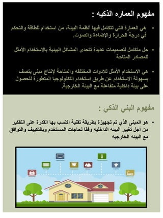 •
‫األمثل‬ ‫باالستخدام‬ ‫البيئية‬ ‫المشاكل‬ ‫تتحدى‬ ‫عديدة‬ ‫لتصميمات‬ ‫متكامل‬ ‫حل‬
‫المتاحة‬ ‫للمصادر‬
•
‫يتصف‬ ‫مبنى‬ ‫إلنتاج‬ ‫والمتاحة‬ ‫المختلفه‬ ‫لالدوات‬ ‫األمثل‬ ‫االستخدام‬ ‫هي‬
‫للحصول‬ ‫المتطورة‬ ‫التكنولوجيا‬ ‫استخدام‬ ‫طريق‬ ‫عن‬ ‫االستخدام‬ ‫بسهولة‬
‫الخارجية‬ ‫البيئة‬ ‫مع‬ ‫متفاعلة‬ ‫داخلية‬ ‫بيئة‬ ‫على‬
.
•
‫والتحكم‬ ‫للطاقة‬ ‫استخدام‬ ‫من‬ ،‫البيئة‬ ‫أنظمة‬ ‫فيها‬ ‫تتكامل‬ ‫التي‬ ‫العمارة‬ ‫هي‬
‫والصوت‬ ‫واإلضاءة‬ ‫الحرارة‬ ‫درجة‬ ‫في‬
.
‫الذكيه‬ ‫العماره‬ ‫مفهوم‬
:
•
‫التفكير‬ ‫على‬ ‫القدرة‬ ‫بها‬ ‫اكتسب‬ ‫تقنية‬ ‫بطريقة‬ ‫تجهيزة‬ ‫تم‬ ‫الذي‬ ‫المبنى‬ ‫هو‬
‫والتوافق‬ ‫وبالتكييف‬ ‫المستخدم‬ ‫لحاجات‬ ‫وفقا‬ ‫الداخليه‬ ‫البيئه‬ ‫تغيير‬ ‫أجل‬ ‫من‬
‫الخارجيه‬ ‫البيئه‬ ‫مع‬
‫الذكي‬ ‫البني‬ ‫مفهوم‬
:
 