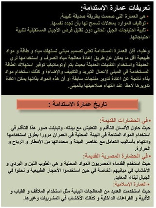 ‫االستدامة‬ ‫عمارة‬ ‫تعريفات‬
:
•
‫للبيئة‬ ‫صديقة‬ ‫بطريقة‬ ‫صممت‬ ‫التي‬ ‫العمارة‬ ‫هي‬
.
•
‫نفسها‬ ‫تجدد‬ ‫بأن‬ ‫لها‬ ‫تسمح‬ ‫بمعدالت‬ ‫الموارد‬ ‫توظيف‬
.
•
‫لتلبية‬ ‫المستقبلية‬ ‫األجيال‬ ‫فرص‬ ‫تقليل‬ ‫دون‬ ‫الحالي‬ ‫الجيل‬ ‫احتياجات‬ ‫تلبية‬
‫احتياجاتها‬
.
‫وعليه‬
‫مواد‬ ‫و‬ ‫طاقة‬ ‫و‬ ‫مياه‬ ‫تستهلك‬ ‫مباني‬ ‫تصميم‬ ‫تعني‬ ‫المستدامة‬ ‫العمارة‬ ‫فإن‬ ،
‫لري‬ ‫استخدامها‬ ‫و‬ ‫الصرف‬ ‫مياه‬ ‫معالجة‬ ‫إعادة‬ ‫طريق‬ ‫عن‬ ‫يمكن‬ ‫ما‬ ‫أقل‬ ‫طبيعية‬
‫الطاقة‬ ‫استهالك‬ ‫توفير‬ ‫أوتوماتيكيا‬ ‫يتم‬ ‫بحيث‬ ‫الحديثة‬ ‫التقنيات‬ ‫واستخدام‬ ‫الحديقة‬
‫مواد‬ ‫استخدام‬ ‫كذلك‬ ‫و‬ ‫واإلضاءة‬ ‫والتكييف‬ ‫التبريد‬ ‫ألعمال‬ ‫المبني‬ ‫في‬ ‫المستخدمة‬
‫اعادة‬ ‫يمكن‬ ‫بذاتها‬ ‫المواد‬ ‫هذه‬ ‫أن‬ ‫أو‬ ‫سابقة‬ ‫منتجات‬ ‫تدوير‬ ‫اعادة‬ ‫عن‬ ‫ناتجة‬ ‫بناء‬
‫بالمبنى‬ ‫صالحيتها‬ ‫انتهاء‬ ‫عند‬ ‫الحقا‬ ‫تدويرها‬
.
•
‫القديمة‬ ‫الحضارات‬ ‫في‬
:
‫حيث‬
‫في‬ ‫التأقلم‬ ‫هذا‬ ‫صور‬ ‫وتباينت‬ ،‫بيئته‬ ‫مع‬ ‫التعايش‬ ‫و‬ ‫التأقلم‬ ‫األنسان‬ ‫حاول‬
‫استخدام‬
‫استخدامها‬ ‫بطرق‬ ‫مرورا‬ ‫العمران‬ ‫في‬ ‫المحلية‬ ‫البيئة‬ ‫في‬ ‫المتاحة‬ ‫المواد‬
‫وانتهاء‬
‫و‬ ‫الرياح‬ ‫و‬ ‫األمطار‬ ‫من‬ ‫محدداتها‬ ‫و‬ ‫البيئة‬ ‫عناصر‬ ‫مع‬ ‫التعامل‬ ‫بأساليب‬
‫الحرارة‬
.
•
‫القديمة‬ ‫المصرية‬ ‫الحضارة‬ ‫في‬
:
‫حيث‬
‫و‬ ‫البردي‬ ‫و‬ ‫اللبن‬ ‫الطوب‬ ‫هي‬ ‫و‬ ‫المحلية‬ ‫المواد‬ ‫المصريون‬ ‫القدماء‬ ‫استخدم‬
‫األخشاب‬
‫في‬ ‫نحتوا‬ ‫و‬ ‫الطبيعية‬ ‫األحجار‬ ‫استخدموا‬ ‫حين‬ ‫في‬ ‫الخاصة‬ ‫مبانيهم‬ ‫في‬
‫الجبال‬
‫المعابد‬ ‫لبناء‬
.
•
‫اإلسالمية‬ ‫العمارة‬
:
‫حيث‬
‫و‬ ‫القباب‬ ‫و‬ ‫المالقف‬ ‫استخدام‬ ‫مثل‬ ‫البيئية‬ ‫المعالجات‬ ‫من‬ ‫العديد‬ ‫استخدمت‬
‫األقبية‬
‫وغيرها‬ ‫المشربيات‬ ‫في‬ ‫األخشاب‬ ‫كذالك‬ ‫و‬ ‫الداخلية‬ ‫الفراغات‬ ‫و‬
.
‫االستدامة‬ ‫عمارة‬ ‫تاريخ‬
:
 