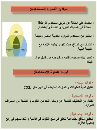 ‫المستدامه‬ ‫العماره‬ ‫مبادئ‬
:
•
‫طاقة‬ ‫اقل‬ ‫استخدام‬ ‫طريق‬ ‫عن‬ ‫الطاقة‬ ‫على‬ ‫الحفاظ‬
‫ممكنة‬
‫واإلضاءة‬ ‫التدفئة‬ ‫و‬ ‫التبريد‬ ‫عمليات‬ ‫في‬
.
•
‫للبيئة‬ ‫المضرة‬ ‫الحديثة‬ ‫الموارد‬ ‫إستخدام‬ ‫من‬ ‫التقليل‬
.
•
‫مع‬ ‫مالئمة‬ ‫األبنية‬ ‫تكون‬ ‫حيث‬ ‫المناخ‬ ‫مع‬ ‫التكيف‬
‫طبيعة‬
‫البيئة‬
.
•
‫مواد‬ ‫خالل‬ ‫من‬ ‫خارجية‬ ‫و‬ ‫داخلية‬ ‫صحية‬ ‫بيئة‬ ‫توفير‬
‫البناء‬
.
‫االستدامة‬ ‫عمارة‬ ‫فوائد‬
:
•
‫بيئية‬ ‫فوائد‬
:
‫مثل‬ ‫الجو‬ ‫في‬ ‫المنبعثة‬ ‫الغازات‬ ‫و‬ ‫الملوثات‬ ‫كمية‬ ‫تقليل‬
CO2.
•
‫فوائد‬
‫اقتصادية‬
:
‫من‬ ‫الحد‬ ‫وسائل‬ ‫عن‬ ‫الناتجة‬ ‫التكاليف‬ ‫من‬ ‫تقليل‬
‫الناتجة‬ ‫و‬ ‫التلوث‬
‫استنزاف‬ ‫من‬
‫الموارد‬
.
•
‫فوائد‬
‫اجتماعية‬
:
‫رفع‬ ‫في‬ ‫بسهم‬ ‫ذلك‬ ‫و‬ ‫األبنية‬ ‫في‬ ‫التلوث‬ ‫منع‬ ‫في‬ ‫تتعلق‬ ‫اجتماعية‬ ‫منافع‬ ‫تحقيق‬
‫األفراد‬ ‫إنتاجية‬
.
 