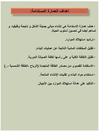 ‫المستدامة‬ ‫العمارة‬ ‫اهداف‬
:
•
‫و‬ ،‫وظيفيا‬ ‫ناجحة‬ ‫و‬ ‫الشكل‬ ‫جميلة‬ ‫مباني‬ ‫إنشاء‬ ‫هي‬ ‫االستدامة‬ ‫عمارة‬ ‫هدف‬
‫الحياة‬ ‫أسلوب‬ ‫تحسين‬ ‫في‬ ‫أيضا‬ ‫تساهم‬
.
•
‫الموارد‬ ‫استهالك‬ ‫ترشيد‬
.
•
‫البناء‬ ‫عمليات‬ ‫عن‬ ‫الناتجة‬ ‫المادية‬ ‫المخلفات‬ ‫تقليل‬
.
•
‫الدورية‬ ‫الصيانة‬ ‫تكلفة‬ ‫رأسها‬ ‫على‬ ‫و‬ ‫الكلية‬ ‫التكلفة‬ ‫تقليل‬
.
•
‫المتجددة‬ ‫الطاقة‬ ‫مصادر‬ ‫من‬ ‫القصوى‬ ‫االستفادة‬
(
‫الرياح‬
-
‫الشمسية‬ ‫الطاقة‬
-
)..
•
‫المتاحة‬ ‫اإلنشاء‬ ‫تقنيات‬ ‫و‬ ‫البناء‬ ‫مواد‬ ‫استخدام‬
.
•
‫األجيال‬ ‫بين‬ ‫الموارد‬ ‫استهالك‬ ‫عدالة‬ ‫على‬ ‫التأكيد‬
.
 