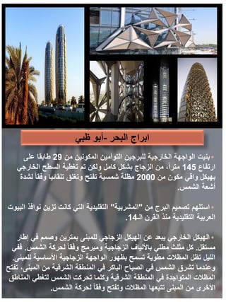 ‫البحر‬ ‫ابراج‬
-
‫ظبي‬ ‫أبو‬
•
‫بنيت‬
‫من‬ ‫المكونين‬ ‫التوأمين‬ ‫للبرجين‬ ‫الخارجية‬ ‫الواجهة‬
29
‫على‬ ‫طابقا‬
‫ارتفاع‬
145
‫الخارجي‬ ‫السطح‬ ‫تغطية‬ ‫تم‬ ‫ولكن‬ ‫كامل‬ ‫بشكل‬ ‫الزجاج‬ ‫من‬ ،ً‫ا‬‫متر‬
‫من‬ ‫مكون‬ ‫واقي‬ ‫بهيكل‬
2000
‫لشدة‬ ً‫ا‬‫وفق‬ ‫تلقائيا‬ ‫وتغلق‬ ‫تفتح‬ ‫شمسية‬ ‫مظلة‬
‫الشمس‬ ‫أشعة‬
.
•
‫من‬ ‫البرج‬ ‫تصميم‬ ‫استلهم‬
"
‫المشربية‬
"
‫البيوت‬ ‫نوافذ‬ ‫تزين‬ ‫كانت‬ ‫التي‬ ‫التقليدية‬
‫الـ‬ ‫القرن‬ ‫منذ‬ ‫التقليدية‬ ‫العربية‬
14
.
•
‫إطار‬ ‫في‬ ‫وصمم‬ ‫بمترين‬ ‫للمبنى‬ ‫الزجاجي‬ ‫الهيكل‬ ‫عن‬ ‫يبعد‬ ‫الخارجي‬ ‫الهيكل‬
‫مستقل‬
.
‫الشمس‬ ‫لحركة‬ ً‫ا‬‫وفق‬ ‫ومبرمج‬ ‫الزجاجية‬ ‫باأللياف‬ ‫مطلي‬ ‫مثلث‬ ‫كل‬
.
‫ففي‬
‫للمبنى‬ ‫األساسية‬ ‫الزجاجية‬ ‫الواجهة‬ ‫بظهور‬ ‫تسمح‬ ‫مطوية‬ ‫المظالت‬ ‫تظل‬ ‫الليل‬
.
‫تفتح‬ ،‫المبنى‬ ‫من‬ ‫الشرقية‬ ‫المنطقة‬ ‫في‬ ‫الباكر‬ ‫الصباح‬ ‫في‬ ‫الشمس‬ ‫تشرق‬ ‫وعندما‬
‫المناطق‬ ‫لتغطي‬ ‫الشمس‬ ‫تحركت‬ ‫وكلما‬ ‫الشرقية‬ ‫المنطقة‬ ‫في‬ ‫المتواجدة‬ ‫المظالت‬
‫الشمس‬ ‫لحركة‬ ً‫ا‬‫وفق‬ ‫وتفتح‬ ‫المظالت‬ ‫تتبعها‬ ‫المبنى‬ ‫من‬ ‫األخرى‬
.
 