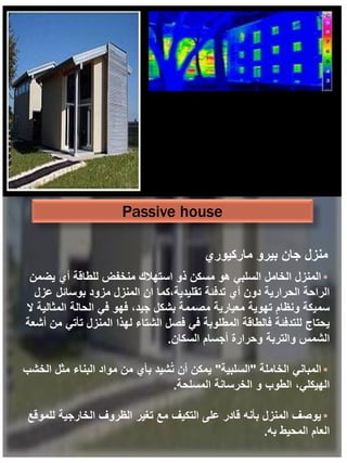 Passive house
•
‫يضمن‬ ‫أي‬ ‫للطاقة‬ ‫منخفض‬ ‫استهالك‬ ‫ذو‬ ‫مسكن‬ ‫هو‬ ‫السلبي‬ ‫الخامل‬ ‫المنزل‬
‫عزل‬ ‫بوسائل‬ ‫مزود‬ ‫المنزل‬ ‫ان‬ ‫كما‬،‫تقليدية‬ ‫تدفئة‬ ‫أي‬ ‫دون‬ ‫الحرارية‬ ‫الراحة‬
‫ال‬ ‫المثالية‬ ‫الحالة‬ ‫في‬ ‫فهو‬ ،‫جيد‬ ‫بشكل‬ ‫مصممة‬ ‫معيارية‬ ‫تهوية‬ ‫ونظام‬ ‫سميكة‬
‫أشعة‬ ‫من‬ ‫تأتي‬ ‫المنزل‬ ‫لهذا‬ ‫الشتاء‬ ‫فصل‬ ‫في‬ ‫المطلوبة‬ ‫فالطاقة‬ ‫للتدفئة‬ ‫يحتاج‬
‫السكان‬ ‫أجسام‬ ‫وحرارة‬ ‫والتربة‬ ‫الشمس‬
.
•
‫الخاملة‬ ‫المباني‬
"
‫السلبية‬
"
‫الخشب‬ ‫مثل‬ ‫البناء‬ ‫مواد‬ ‫من‬ ‫بأي‬ ‫شيد‬ُ‫ت‬ ‫أن‬ ‫يمكن‬
‫المسلحة‬ ‫الخرسانة‬ ‫و‬ ‫الطوب‬ ،‫الهيكلي‬
.
•
‫للموقع‬ ‫الخارجية‬ ‫الظروف‬ ‫تغير‬ ‫مع‬ ‫التكيف‬ ‫على‬ ‫قادر‬ ‫بأنه‬ ‫المنزل‬ ‫يوصف‬
‫به‬ ‫المحيط‬ ‫العام‬
.
‫ماركيوري‬ ‫بيرو‬ ‫جان‬ ‫منزل‬
 