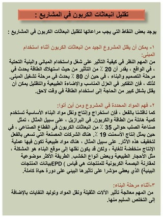 ‫تقليل‬
‫المشاريع‬ ‫في‬ ‫الكربون‬ ‫انبعاثات‬
:
‫بعض‬ ‫يوجد‬
‫المشاريع‬ ‫في‬ ‫الكربون‬ ‫انبعاثات‬ ‫لتقليل‬ ‫مراعاتها‬ ‫يجب‬ ‫التي‬ ‫النقاط‬
:
١
-
‫استخدام‬ ‫أثناء‬ ‫الكربون‬ ‫انبعاثات‬ ‫من‬ ‫الجيد‬ ‫المشروع‬ ‫يقلل‬ ‫أن‬ ‫يمكن‬
‫المبنى‬
:
‫من‬
‫التحتية‬ ‫والبنية‬ ‫المباني‬ ‫واستخدام‬ ‫شغل‬ ‫على‬ ‫التأثير‬ ‫كيفية‬ ‫في‬ ‫النظر‬ ‫المهم‬
‫أن‬ ‫يقدر‬ ، ‫الواقع‬ ‫في‬ ،
20
‫في‬ ‫يحدث‬ ‫الطاقة‬ ‫استهالك‬ ‫حيث‬ ‫من‬ ‫التأثير‬ ‫من‬ ٪
‫أن‬ ‫حين‬ ‫في‬ ، ‫والبناء‬ ‫التصميم‬ ‫مرحلة‬
80
‫المبنى‬ ‫تشغيل‬ ‫مرحلة‬ ‫في‬ ‫يحدث‬ ٪
.
‫أن‬ ‫يمكن‬ ‫والتظليل‬ ‫الطبيعية‬ ‫واإلضاءة‬ ‫المناسب‬ ‫العزل‬ ‫في‬ ‫التفكير‬ ‫فإن‬ ، ‫لذلك‬
‫الحق‬ ‫وقت‬ ‫في‬ ‫الطاقة‬ ‫استخدام‬ ‫إلى‬ ‫الحاجة‬ ‫من‬ ‫كبير‬ ‫بشكل‬ ‫يقلل‬
.
٢
-
‫أين‬ ‫ومن‬ ‫المشروع‬ ‫في‬ ‫المحددة‬ ‫المواد‬ ‫فهم‬
‫أتوا‬
:
‫كما‬
‫تستخدم‬ ‫األساسية‬ ‫البناء‬ ‫مواد‬ ‫ونقل‬ ‫وإنتاج‬ ‫استخراج‬ ‫فإن‬ ، ‫بالفعل‬ ‫ناقشنا‬
‫والكربون‬ ‫الطاقة‬ ‫من‬ ‫هائلة‬ ‫كمية‬
.
‫تمثل‬ ، ‫المثال‬ ‫سبيل‬ ‫على‬ ، ‫البرازيل‬ ‫في‬
‫حوالي‬ ‫الصلب‬ ‫صناعة‬
35
‫في‬ ، ‫الصناعي‬ ‫القطاع‬ ‫في‬ ‫الكربون‬ ‫انبعاثات‬ ‫من‬ ٪
‫األسمنت‬ ‫إنتاج‬ ‫يمثل‬ ‫حين‬
19
٪
.
‫بالفعل‬ ‫تسعى‬ ‫التي‬ ‫المصنعة‬ ‫الشركات‬ ‫هناك‬
‫اآلثار‬ ‫هذه‬ ‫لتخفيف‬
.
‫عملية‬ ‫فيها‬ ‫تكون‬ ‫طبيعية‬ ‫مواد‬ ‫هناك‬ ، ‫المثال‬ ‫سبيل‬ ‫على‬
، ‫المشكلة‬ ‫هو‬ ‫البناء‬ ‫موقع‬ ‫إلى‬ ‫نقلها‬ ‫يكون‬ ‫قد‬ ‫ولكن‬ ، ‫للغاية‬ ‫منخفضة‬ ‫اإلنتاج‬
‫الخشب‬ ‫أنواع‬ ‫وبعض‬ ‫الطبيعية‬ ‫األحجار‬ ‫مثل‬
.
‫موضوعية‬ ‫األكثر‬ ‫الطريقة‬
‫قياس‬ ‫هي‬ ‫للمنتجات‬ ‫الكربونية‬ ‫البصمة‬ ‫لمقارنة‬
EPD (
‫المنتجات‬ ‫بيانات‬
‫البيئية‬
)
‫كاملة‬ ‫حياة‬ ‫دورة‬ ‫على‬ ‫البيئي‬ ‫تأثيرها‬ ‫على‬ ‫مؤشرا‬ ‫يعطي‬ ‫الذي‬
.
٣
-
‫أثناء‬
‫مرحلة‬
‫البناء‬
:
‫باإلضافة‬ ‫النفايات‬ ‫وتوليد‬ ‫المواد‬ ‫ونقل‬ ‫الثقيلة‬ ‫اآلالت‬ ‫تأثير‬ ‫معالجة‬ ‫المهم‬ ‫من‬
‫منها‬ ‫السليم‬ ‫التخلص‬ ‫إلى‬
.
 