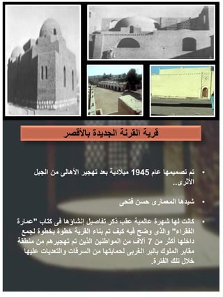 ‫باألقصر‬ ‫الجديدة‬ ‫القرنة‬ ‫قرية‬
•
‫عام‬ ‫تصميمها‬ ‫تم‬
1945
‫الجبل‬ ‫من‬ ‫األهالى‬ ‫تهجير‬ ‫بعد‬ ‫ميالدية‬
‫األثرى‬
..
•
‫شيدها‬
‫فتحى‬ ‫حسن‬ ‫المعمارى‬
•
‫كانت‬
‫كتاب‬ ‫فى‬ ‫إنشاؤها‬ ‫تفاصيل‬ ‫ذكر‬ ‫عقب‬ ‫عالمية‬ ‫شهرة‬ ‫لها‬
"
‫عمارة‬
‫الفقراء‬
"
‫لجمع‬ ‫بخطوة‬ ‫خطوة‬ ‫القرية‬ ‫بناء‬ ‫تم‬ ‫كيف‬ ‫فيه‬ ‫وضح‬ ‫والذى‬
‫من‬ ‫أكثر‬ ‫داخلها‬
7
‫منطقة‬ ‫من‬ ‫تهجيرهم‬ ‫تم‬ ‫الذين‬ ‫المواطنين‬ ‫من‬ ‫آالف‬
‫عليها‬ ‫والتعديات‬ ‫السرقات‬ ‫من‬ ‫لحمايتها‬ ‫الغربى‬ ‫بالبر‬ ‫الملوك‬ ‫مقابر‬
‫الفترة‬ ‫تلك‬ ‫خالل‬
.
 