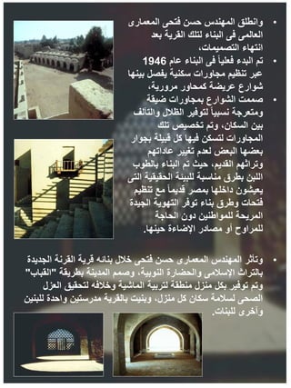 •
‫المعمارى‬ ‫فتحى‬ ‫حسن‬ ‫المهندس‬ ‫وانطلق‬
‫بعد‬ ‫القرية‬ ‫لتلك‬ ‫البناء‬ ‫فى‬ ‫العالمى‬
،‫التصميمات‬ ‫انتهاء‬
•
‫تم‬
‫عام‬ ‫البناء‬ ‫فى‬ ً‫ا‬‫فعلي‬ ‫البدء‬
1946
‫بينها‬ ‫يفصل‬ ‫سكنية‬ ‫مجاورات‬ ‫تنظيم‬ ‫عبر‬
،‫مرورية‬ ‫كمحاور‬ ‫عريضة‬ ‫شوارع‬
•
‫صممت‬
‫ضيقة‬ ‫بمجاورات‬ ‫الشوارع‬
‫والتآلف‬ ‫الظالل‬ ‫لتوفير‬ ً‫ا‬‫نسبي‬ ‫ومتعرجة‬
‫تلك‬ ‫تخصيص‬ ‫وتم‬ ،‫السكان‬ ‫بين‬
‫بجوار‬ ‫قبيلة‬ ‫كل‬ ‫فيها‬ ‫لتسكن‬ ‫المجاورات‬
‫عاداتهم‬ ‫تغيير‬ ‫لعدم‬ ‫البعض‬ ‫بعضها‬
‫بالطوب‬ ‫البناء‬ ‫تم‬ ‫حيث‬ ،‫القديم‬ ‫وتراثهم‬
‫التى‬ ‫الحقيقية‬ ‫للبيئة‬ ‫مناسبة‬ ‫بطرق‬ ‫اللبن‬
‫تنظيم‬ ‫مع‬ ً‫ا‬‫قديم‬ ‫بمصر‬ ‫داخلها‬ ‫يعيشون‬
‫الجيدة‬ ‫التهوية‬ ‫توفر‬ ‫بناء‬ ‫وطرق‬ ‫فتحات‬
‫الحاجة‬ ‫دون‬ ‫للمواطنين‬ ‫المريحة‬
‫حينها‬ ‫اإلضاءة‬ ‫مصادر‬ ‫أو‬ ‫للمراوح‬
.
•
‫الجديدة‬ ‫القرنة‬ ‫قرية‬ ‫بنائه‬ ‫خالل‬ ‫فتحى‬ ‫حسن‬ ‫المعمارى‬ ‫المهندس‬ ‫وتأثر‬
‫بطريقة‬ ‫المدينة‬ ‫وصمم‬ ،‫النوبية‬ ‫والحضارة‬ ‫اإلسالمى‬ ‫بالتراث‬
"
‫القباب‬
"
‫العزل‬ ‫لتحقيق‬ ‫وخالفه‬ ‫الماشية‬ ‫لتربية‬ ‫منطقة‬ ‫منزل‬ ‫بكل‬ ‫توفير‬ ‫وتم‬
‫للبنين‬ ‫واحدة‬ ‫مدرستين‬ ‫بالقرية‬ ‫وبنيت‬ ،‫منزل‬ ‫كل‬ ‫سكان‬ ‫لسالمة‬ ‫الصحى‬
‫للبنات‬ ‫وآخرى‬
.
 
