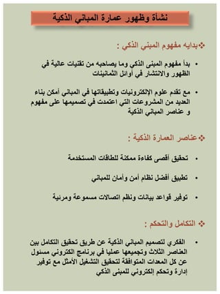 ‫الذكية‬ ‫المباني‬ ‫عمارة‬ ‫وظهور‬ ‫نشأة‬

‫الذكي‬ ‫المبني‬ ‫مفهوم‬ ‫بدايه‬
:
•
‫في‬ ‫عالية‬ ‫تقنيات‬ ‫من‬ ‫يصاحبه‬ ‫وما‬ ‫الذكي‬ ‫المبنى‬ ‫مفهوم‬ ‫بدأ‬
‫الثمانينات‬ ‫أوائل‬ ‫في‬ ‫واالنتشار‬ ‫الظهور‬
•
‫مع‬
‫بناء‬ ‫أمكن‬ ‫المباني‬ ‫في‬ ‫وتطبيقاتها‬ ‫اإللكترونيات‬ ‫علوم‬ ‫تقدم‬
‫مفهوم‬ ‫على‬ ‫تصميمها‬ ‫في‬ ‫اعتمدت‬ ‫التي‬ ‫المشروعات‬ ‫من‬ ‫العديد‬
‫الذكية‬ ‫المباني‬ ‫عناصر‬ ‫و‬

‫عناصر‬
‫العمارة‬
‫الذكية‬
:
•
‫المستخدمة‬ ‫للطاقات‬ ‫ممكنة‬ ‫كفاءة‬ ‫أقصى‬ ‫تحقيق‬
•
‫تطبيق‬
‫للمباني‬ ‫وأمان‬ ‫أمن‬ ‫نظام‬ ‫أفضل‬
•
‫توفير‬
‫ومرئية‬ ‫مسموعة‬ ‫اتصاالت‬ ‫ونظم‬ ‫بيانات‬ ‫قواعد‬

‫التكامل‬
‫والتحكم‬
:
•
‫بين‬ ‫التكامل‬ ‫تحقيق‬ ‫طريق‬ ‫عن‬ ‫الذكية‬ ‫المباني‬ ‫لتصميم‬ ‫الفكري‬
‫مسئول‬ ‫الكتروني‬ ‫برنامج‬ ‫في‬ ‫عمليا‬ ‫وتجميعها‬ ‫الثالث‬ ‫العناصر‬
‫توفير‬ ‫مع‬ ‫األمثل‬ ‫التشغيل‬ ‫لتحقيق‬ ‫المتوافقة‬ ‫المعدات‬ ‫كل‬ ‫عن‬
‫الذكي‬ ‫للمبنى‬ ‫إلكتروني‬ ‫وتحكم‬ ‫إدارة‬
 