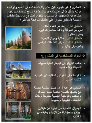 •
‫خشب‬
‫سهولة‬ ‫المئية‬ ‫الهياكل‬ ‫في‬ ‫اإلريكو‬
‫خفيف‬ ‫والنه‬ ‫الصيانة‬
•
‫الخرسانة‬
‫المرئية‬ ‫غير‬ ‫السفلية‬ ‫الطوابق‬ ‫في‬
‫المبني‬ ‫لتثبيت‬
•
‫المباني‬
‫متصلة‬ ‫خشبية‬ ‫هياكل‬ ‫عن‬ ‫عبارة‬ ‫هي‬
‫متناغم‬ ‫بشكل‬ ‫معدنية‬ ‫بقضبان‬ ‫بعضها‬ ‫مع‬
‫ونفاذة‬ ‫مفتوحة‬ ‫الجانبية‬ ‫والواجهة‬ ‫والسقف‬
‫وللتهوية‬ ‫الطبيعية‬ ‫الإلضاءة‬
•
‫الجدران‬
‫طبقتين‬ ‫عن‬ ‫عبارة‬ ‫هي‬ ‫الداخلية‬
twin skin
‫من‬ ‫وطبقة‬ ‫الزجاج‬ ‫من‬ ‫طبقة‬
‫الخشب‬
•
‫عن‬ ‫عبارة‬ ‫هو‬ ‫المشروع‬
‫والوظيفة‬ ‫الحجم‬ ‫في‬ ‫مختلفة‬ ‫بنايات‬ ‫عشر‬
‫يكون‬ ‫بأن‬ ‫للمحيط‬ ‫تسمح‬ ‫مطوقة‬ ‫جزيرة‬ ‫شبه‬ ‫على‬ ‫طولي‬ ‫بشكل‬ ‫مرتبة‬
‫نطاقات‬ ‫ثالث‬ ‫من‬ ‫المشروع‬ ‫ويتكون‬ ‫الرئيسيتين‬ ‫الواجهتين‬ ‫من‬ ‫مشاهد‬
‫يلي‬ ‫كما‬ ‫مترابطة‬ ‫وظائف‬ ‫على‬ ‫يحتوي‬ ‫نطاق‬ ‫كل‬ ‫رئيسية‬
:
-
‫األول‬ ‫النطاق‬
:
‫وأماكن‬ ‫دائم‬ ‫معرض‬
‫وقاعة‬ ‫المؤقتة‬ ‫العروض‬
‫محاضرات‬
‫كبيرة‬
‫مفتوح‬ ‫ومدرج‬
-
‫الثاني‬ ‫النطاق‬
:
‫للبحوث‬ ‫ومركز‬ ‫مكتبة‬
-
‫الثالث‬ ‫النطاق‬
:
‫الرقص‬ ‫النشاطات‬ ‫مركز‬
‫والرسم‬ ‫والموسيقى‬

‫في‬ ‫المستخدمة‬ ‫المواد‬
‫المشروع‬
:
 