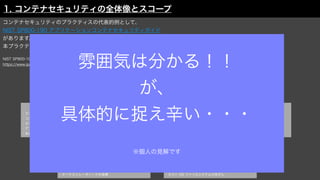 ホストOSのリスク
・大きなアタックサーフェス
・共有カーネル
・ホスト OS コン
ポ
ーネントの脆弱性
・不適切なユー
ザ
アクセス権
・ホスト OS ファイルシステムの改
ざ
ん
オーケストレーターのリスク
・制限のない管理者アクセス
・不正アクセス
・コンテナ間ネットワークトラフィックの不十分な分離
・ワークロー
ド
の機微性レ
ベ
ルの混合
・オーケストレータノー
ド
の信頼
レジストリのリスク
・レ
ジ
ストリへのセキュア
で
ない接続
・レ
ジ
ストリ内の古いイメー
ジ
・認証・認可の不十分な制限
コンテナのリスク
・ランタイムソフトウェア内の脆弱性
・コンテナからの無制限のネットワークアクセス
・セキュア
で
ないコンテナランタイムの設定
・ア
プ
リの脆弱性
・未承認コンテナ
イメージのリスク
・イメー
ジ
の脆弱性
・イメー
ジ
の設定の不備
・埋め込まれたマルウェア
・埋め込まれた平文の秘密情報
・信頼
で
きないイメー
ジ
の使用
1. コンテナセキュリティの全体像とスコープ
コンテナセキュリティのプラクティスの代表的例として、
NIST SP800-190 アプリケーションコンテナセキュリティガイド
があります。
本プラクティスによるとコンテナセキュリティとして扱うべきスコープは以下のように定義されています。
NIST SP800-190 アプリケーションコンテナセキュリティガイド
https://www.ipa.go.jp/
fi
les/000085279.pdf
雰囲気は分かる！！
が、
具体的に捉え辛い・・・
※個人の見解です
 
